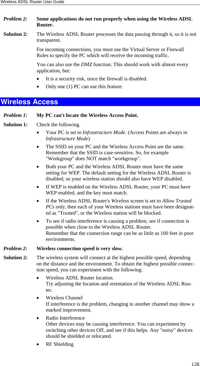 Wireless ADSL Router User Guide 128 Problem 2: Some applications do not run properly when using the Wireless ADSL Router. Solution 2:  The Wireless ADSL Router processes the data passing through it, so it is not transparent. For incoming connections, you must use the Virtual Server or Firewall Rules to specify the PC which will receive the incoming traffic. You can also use the DMZ function. This should work with almost every application, but: • It is a security risk, since the firewall is disabled. • Only one (1) PC can use this feature. Wireless Access Problem 1: My PC can&apos;t locate the Wireless Access Point. Solution 1: Check the following. • Your PC is set to Infrastructure Mode. (Access Points are always in Infrastructure Mode)  • The SSID on your PC and the Wireless Access Point are the same. Remember that the SSID is case-sensitive. So, for example &quot;Workgroup&quot; does NOT match &quot;workgroup&quot;. • Both your PC and the Wireless ADSL Router must have the same setting for WEP. The default setting for the Wireless ADSL Router is disabled, so your wireless station should also have WEP disabled. • If WEP is enabled on the Wireless ADSL Router, your PC must have WEP enabled, and the key must match. • If the Wireless ADSL Router&apos;s Wireless screen is set to Allow Trusted PCs only, then each of your Wireless stations must have been designat-ed as &quot;Trusted&quot;, or the Wireless station will be blocked. • To see if radio interference is causing a problem, see if connection is possible when close to the Wireless ADSL Router.  Remember that the connection range can be as little as 100 feet in poor environments. Problem 2: Wireless connection speed is very slow. Solution 2:  The wireless system will connect at the highest possible speed, depending on the distance and the environment. To obtain the highest possible connec-tion speed, you can experiment with the following: • Wireless ADSL Router location. Try adjusting the location and orientation of the Wireless ADSL Rou-ter. • Wireless Channel If interference is the problem, changing to another channel may show a marked improvement. • Radio Interference Other devices may be causing interference. You can experiment by switching other devices Off, and see if this helps. Any &quot;noisy&quot; devices should be shielded or relocated. • RF Shielding 