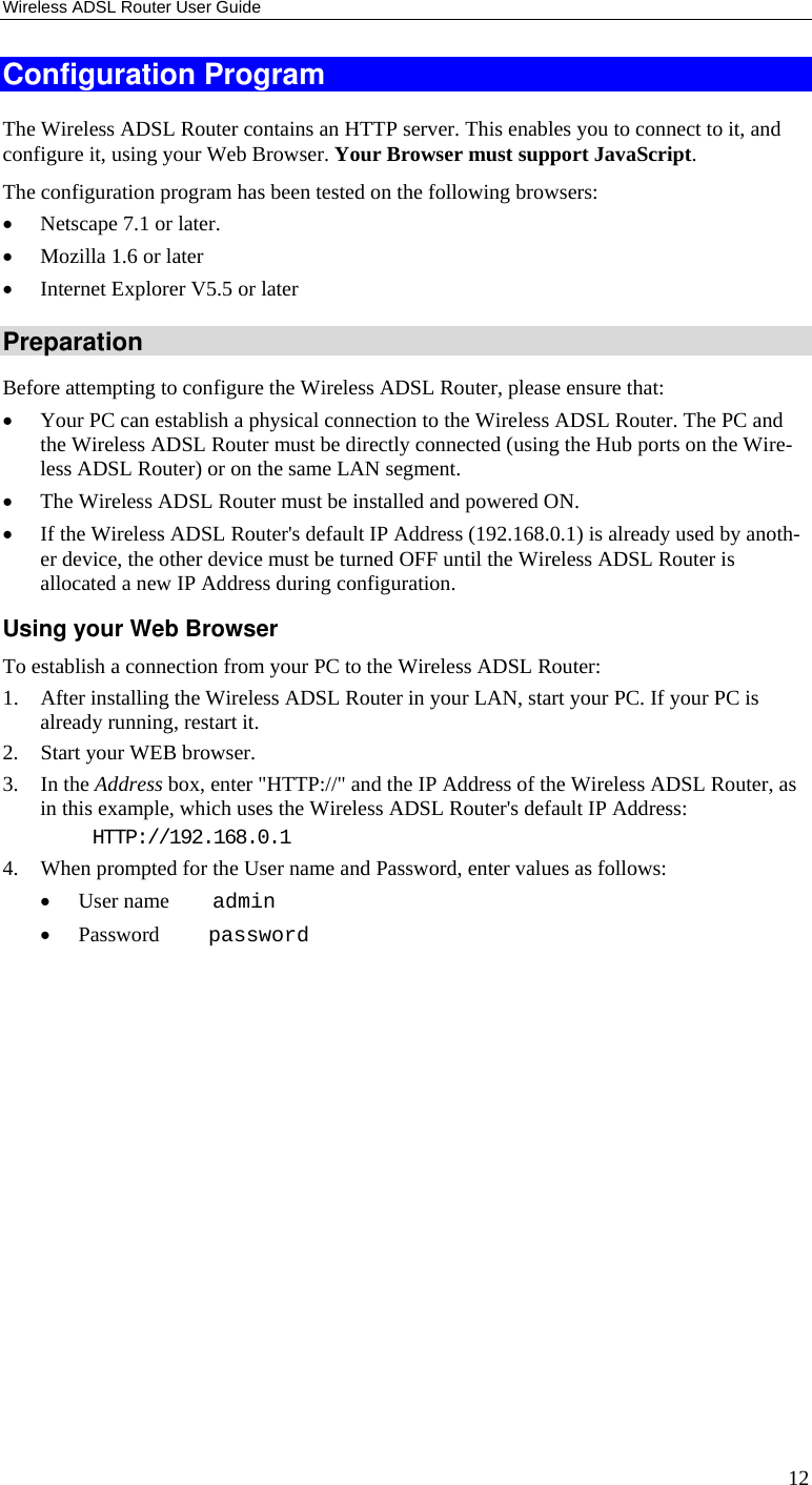 Wireless ADSL Router User Guide 12 Configuration Program The Wireless ADSL Router contains an HTTP server. This enables you to connect to it, and configure it, using your Web Browser. Your Browser must support JavaScript.  The configuration program has been tested on the following browsers: • Netscape 7.1 or later. • Mozilla 1.6 or later • Internet Explorer V5.5 or later Preparation Before attempting to configure the Wireless ADSL Router, please ensure that: • Your PC can establish a physical connection to the Wireless ADSL Router. The PC and the Wireless ADSL Router must be directly connected (using the Hub ports on the Wire-less ADSL Router) or on the same LAN segment. • The Wireless ADSL Router must be installed and powered ON. • If the Wireless ADSL Router&apos;s default IP Address (192.168.0.1) is already used by anoth-er device, the other device must be turned OFF until the Wireless ADSL Router is allocated a new IP Address during configuration. Using your Web Browser To establish a connection from your PC to the Wireless ADSL Router: 1. After installing the Wireless ADSL Router in your LAN, start your PC. If your PC is already running, restart it. 2. Start your WEB browser. 3. In the Address box, enter &quot;HTTP://&quot; and the IP Address of the Wireless ADSL Router, as in this example, which uses the Wireless ADSL Router&apos;s default IP Address: HTTP://192.168.0.1 4. When prompted for the User name and Password, enter values as follows: • User name    admin • Password     password 