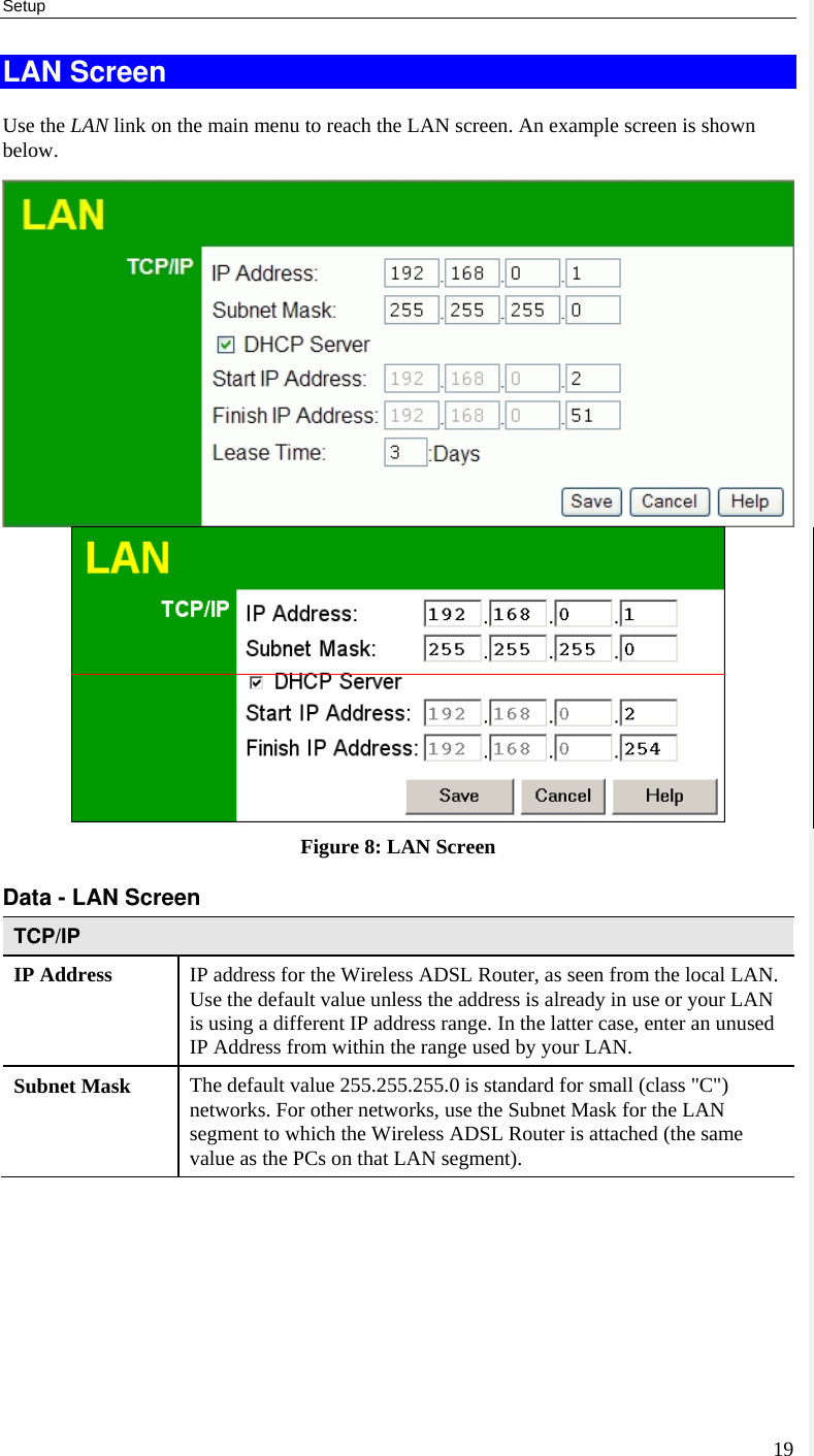 Setup 19 LAN Screen Use the LAN link on the main menu to reach the LAN screen. An example screen is shown below.  Figure 8: LAN Screen Data - LAN Screen TCP/IP IP Address  IP address for the Wireless ADSL Router, as seen from the local LAN. Use the default value unless the address is already in use or your LAN is using a different IP address range. In the latter case, enter an unused IP Address from within the range used by your LAN. Subnet Mask  The default value 255.255.255.0 is standard for small (class &quot;C&quot;) networks. For other networks, use the Subnet Mask for the LAN segment to which the Wireless ADSL Router is attached (the same value as the PCs on that LAN segment). 