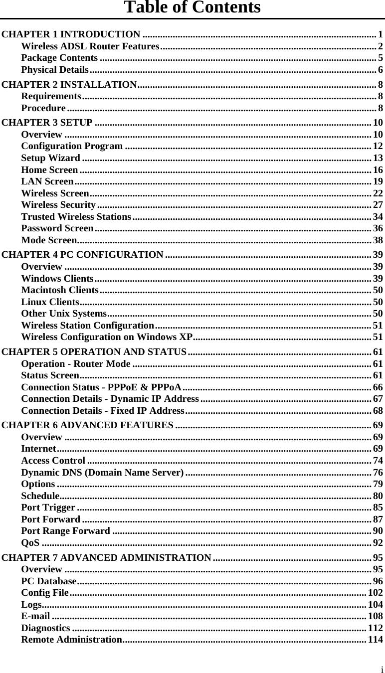  i Table of Contents CHAPTER 1 INTRODUCTION ............................................................................................. 1 Wireless ADSL Router Features ...................................................................................... 2 Package Contents .............................................................................................................. 5  Physical Details .................................................................................................................. 6 CHAPTER 2 INSTALLATION ............................................................................................... 8 Requirements ..................................................................................................................... 8 Procedure ........................................................................................................................... 8 CHAPTER 3 SETUP .............................................................................................................. 10 Overview .......................................................................................................................... 10 Configuration Program .................................................................................................. 12 Setup Wizard ................................................................................................................... 13 Home Screen .................................................................................................................... 16 LAN Screen ...................................................................................................................... 19 Wireless Screen ................................................................................................................ 22 Wireless Security ............................................................................................................. 27 Trusted Wireless Stations ............................................................................................... 34 Password Screen .............................................................................................................. 36 Mode Screen ..................................................................................................................... 38 CHAPTER 4 PC CONFIGURATION .................................................................................. 39 Overview .......................................................................................................................... 39 Windows Clients .............................................................................................................. 39 Macintosh Clients ............................................................................................................ 50 Linux Clients .................................................................................................................... 50 Other Unix Systems ......................................................................................................... 50 Wireless Station Configuration ...................................................................................... 51 Wireless Configuration on Windows XP ....................................................................... 51 CHAPTER 5 OPERATION AND STATUS ......................................................................... 61 Operation - Router Mode ............................................................................................... 61 Status Screen .................................................................................................................... 61 Connection Status - PPPoE &amp; PPPoA ........................................................................... 66 Connection Details - Dynamic IP Address .................................................................... 67 Connection Details - Fixed IP Address .......................................................................... 68 CHAPTER 6 ADVANCED FEATURES .............................................................................. 69 Overview .......................................................................................................................... 69 Internet ............................................................................................................................. 69 Access Control ................................................................................................................. 74 Dynamic DNS (Domain Name Server) .......................................................................... 76 Options ............................................................................................................................. 79 Schedule............................................................................................................................ 80 Port Trigger ..................................................................................................................... 85 Port Forward ................................................................................................................... 87 Port Range Forward ....................................................................................................... 90 QoS ................................................................................................................................... 92 CHAPTER 7 ADVANCED ADMINISTRATION ............................................................... 95 Overview .......................................................................................................................... 95 PC Database ..................................................................................................................... 96 Config File ...................................................................................................................... 102 Logs .......... ..... ..... ..... ..... ..... ..... ........ ..... ..... ...... ..... ..... ..... ..... ..... ..... ..... ...... ....... ..... ..... ....... 104 E-mail ............................................................................................................................. 108 Diagnostics ..................................................................................................................... 112 Remote Administration ................................................................................................. 114 