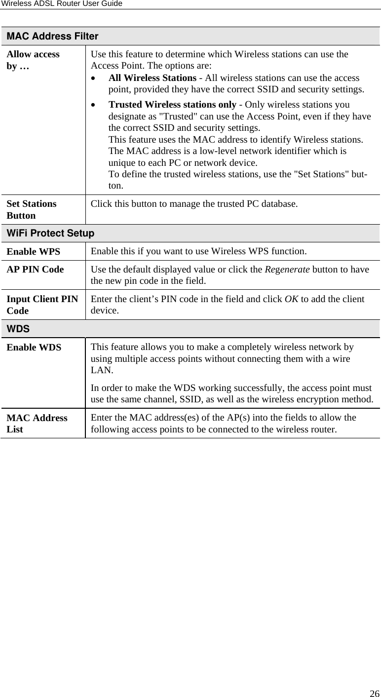 Wireless ADSL Router User Guide 26 MAC Address Filter Allow access by …  Use this feature to determine which Wireless stations can use the Access Point. The options are: • All Wireless Stations - All wireless stations can use the access point, provided they have the correct SSID and security settings. • Trusted Wireless stations only - Only wireless stations you designate as &quot;Trusted&quot; can use the Access Point, even if they have the correct SSID and security settings.  This feature uses the MAC address to identify Wireless stations. The MAC address is a low-level network identifier which is unique to each PC or network device. To define the trusted wireless stations, use the &quot;Set Stations&quot; but-ton. Set Stations  Button  Click this button to manage the trusted PC database. WiFi Protect Setup Enable WPS  Enable this if you want to use Wireless WPS function. AP PIN Code  Use the default displayed value or click the Regenerate button to have the new pin code in the field. Input Client PIN Code  Enter the client’s PIN code in the field and click OK to add the client device. WDS  Enable WDS  This feature allows you to make a completely wireless network by using multiple access points without connecting them with a wire LAN.  In order to make the WDS working successfully, the access point must use the same channel, SSID, as well as the wireless encryption method.MAC Address List  Enter the MAC address(es) of the AP(s) into the fields to allow the following access points to be connected to the wireless router.  