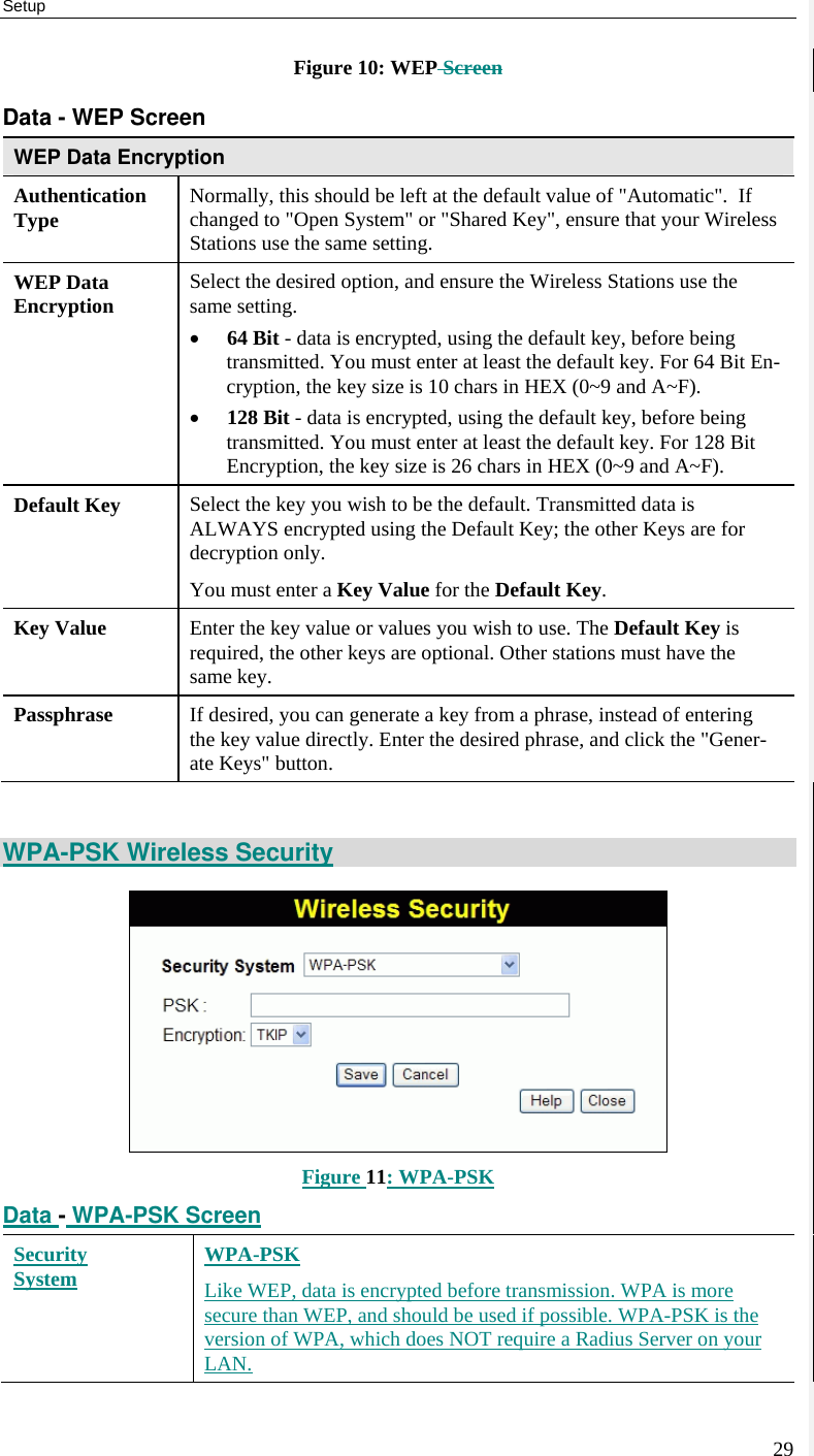 Setup 29 Figure 10: WEP Screen Data - WEP Screen WEP Data Encryption Authentication Type  Normally, this should be left at the default value of &quot;Automatic&quot;.  If changed to &quot;Open System&quot; or &quot;Shared Key&quot;, ensure that your Wireless Stations use the same setting. WEP Data Encryption  Select the desired option, and ensure the Wireless Stations use the same setting. • 64 Bit - data is encrypted, using the default key, before being transmitted. You must enter at least the default key. For 64 Bit En-cryption, the key size is 10 chars in HEX (0~9 and A~F). • 128 Bit - data is encrypted, using the default key, before being transmitted. You must enter at least the default key. For 128 Bit Encryption, the key size is 26 chars in HEX (0~9 and A~F). Default Key  Select the key you wish to be the default. Transmitted data is ALWAYS encrypted using the Default Key; the other Keys are for decryption only.  You must enter a Key Value for the Default Key. Key Value  Enter the key value or values you wish to use. The Default Key is required, the other keys are optional. Other stations must have the same key. Passphrase  If desired, you can generate a key from a phrase, instead of entering the key value directly. Enter the desired phrase, and click the &quot;Gener-ate Keys&quot; button.  WPA-PSK Wireless Security  Figure 11: WPA-PSK Data - WPA-PSK Screen Security System WPA-PSK Like WEP, data is encrypted before transmission. WPA is more secure than WEP, and should be used if possible. WPA-PSK is the version of WPA, which does NOT require a Radius Server on your LAN. 