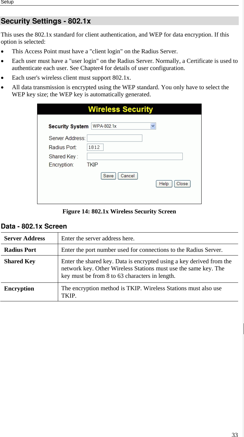 Setup 33 Security Settings - 802.1x This uses the 802.1x standard for client authentication, and WEP for data encryption. If this option is selected: • This Access Point must have a &quot;client login&quot; on the Radius Server.  • Each user must have a &quot;user login&quot; on the Radius Server. Normally, a Certificate is used to authenticate each user. See Chapter4 for details of user configuration. • Each user&apos;s wireless client must support 802.1x. • All data transmission is encrypted using the WEP standard. You only have to select the WEP key size; the WEP key is automatically generated.  Figure 14: 802.1x Wireless Security Screen Data - 802.1x Screen  Server Address  Enter the server address here. Radius Port  Enter the port number used for connections to the Radius Server. Shared Key  Enter the shared key. Data is encrypted using a key derived from the network key. Other Wireless Stations must use the same key. The key must be from 8 to 63 characters in length. Encryption  The encryption method is TKIP. Wireless Stations must also use TKIP.    