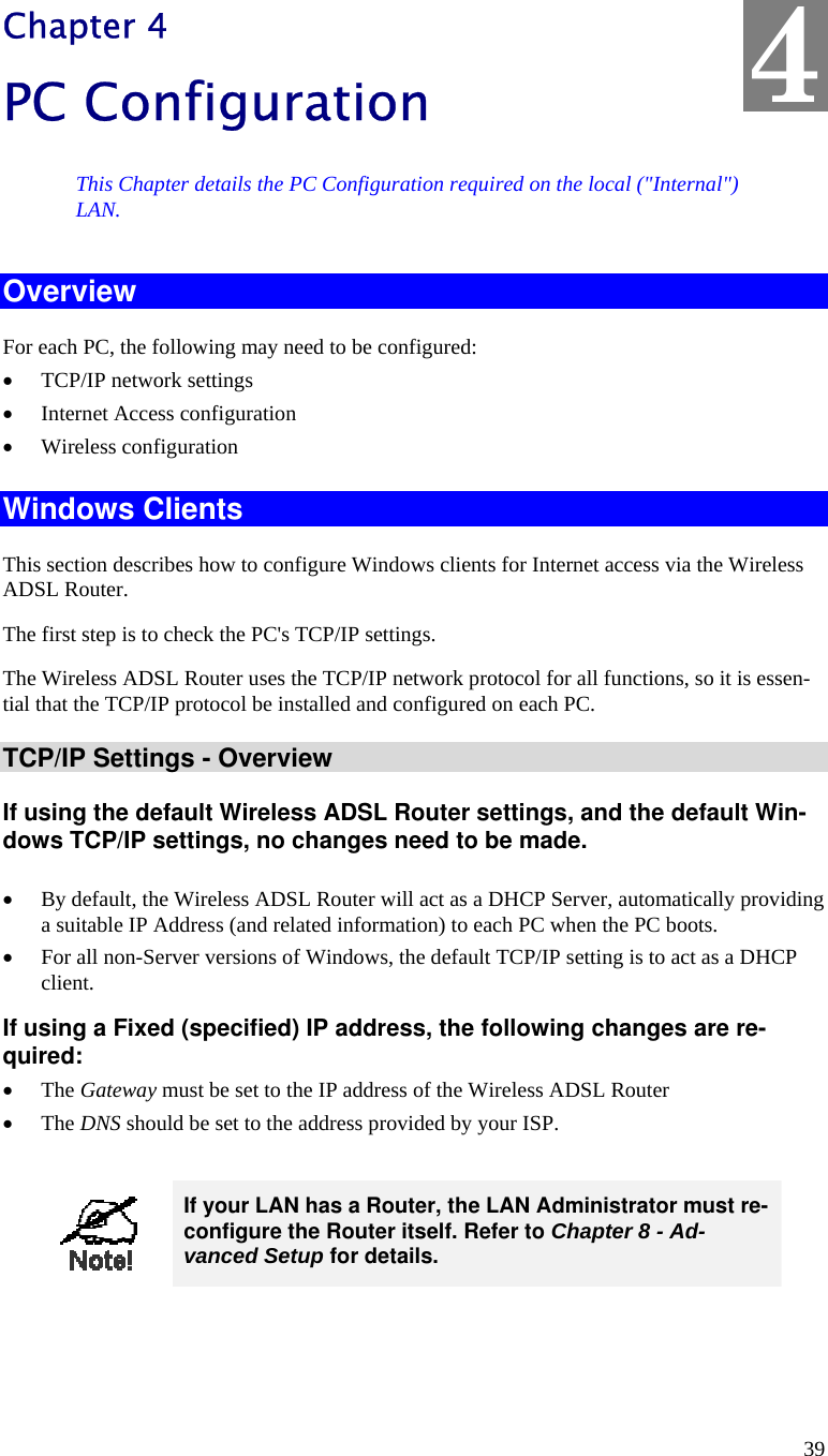  39 Chapter 4 PC Configuration This Chapter details the PC Configuration required on the local (&quot;Internal&quot;) LAN. Overview For each PC, the following may need to be configured: • TCP/IP network settings • Internet Access configuration • Wireless configuration Windows Clients This section describes how to configure Windows clients for Internet access via the Wireless ADSL Router. The first step is to check the PC&apos;s TCP/IP settings.  The Wireless ADSL Router uses the TCP/IP network protocol for all functions, so it is essen-tial that the TCP/IP protocol be installed and configured on each PC. TCP/IP Settings - Overview If using the default Wireless ADSL Router settings, and the default Win-dows TCP/IP settings, no changes need to be made.  • By default, the Wireless ADSL Router will act as a DHCP Server, automatically providing a suitable IP Address (and related information) to each PC when the PC boots. • For all non-Server versions of Windows, the default TCP/IP setting is to act as a DHCP client. If using a Fixed (specified) IP address, the following changes are re-quired: • The Gateway must be set to the IP address of the Wireless ADSL Router • The DNS should be set to the address provided by your ISP.   If your LAN has a Router, the LAN Administrator must re-configure the Router itself. Refer to Chapter 8 - Ad-vanced Setup for details.  4 