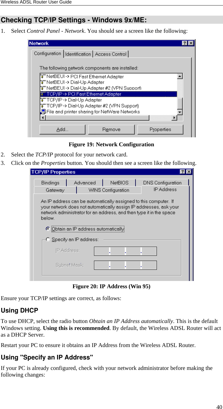 Wireless ADSL Router User Guide 40 Checking TCP/IP Settings - Windows 9x/ME: 1. Select Control Panel - Network. You should see a screen like the following:  Figure 19: Network Configuration 2. Select the TCP/IP protocol for your network card. 3. Click on the Properties button. You should then see a screen like the following.  Figure 20: IP Address (Win 95) Ensure your TCP/IP settings are correct, as follows: Using DHCP To use DHCP, select the radio button Obtain an IP Address automatically. This is the default Windows setting. Using this is recommended. By default, the Wireless ADSL Router will act as a DHCP Server. Restart your PC to ensure it obtains an IP Address from the Wireless ADSL Router. Using &quot;Specify an IP Address&quot; If your PC is already configured, check with your network administrator before making the following changes: 