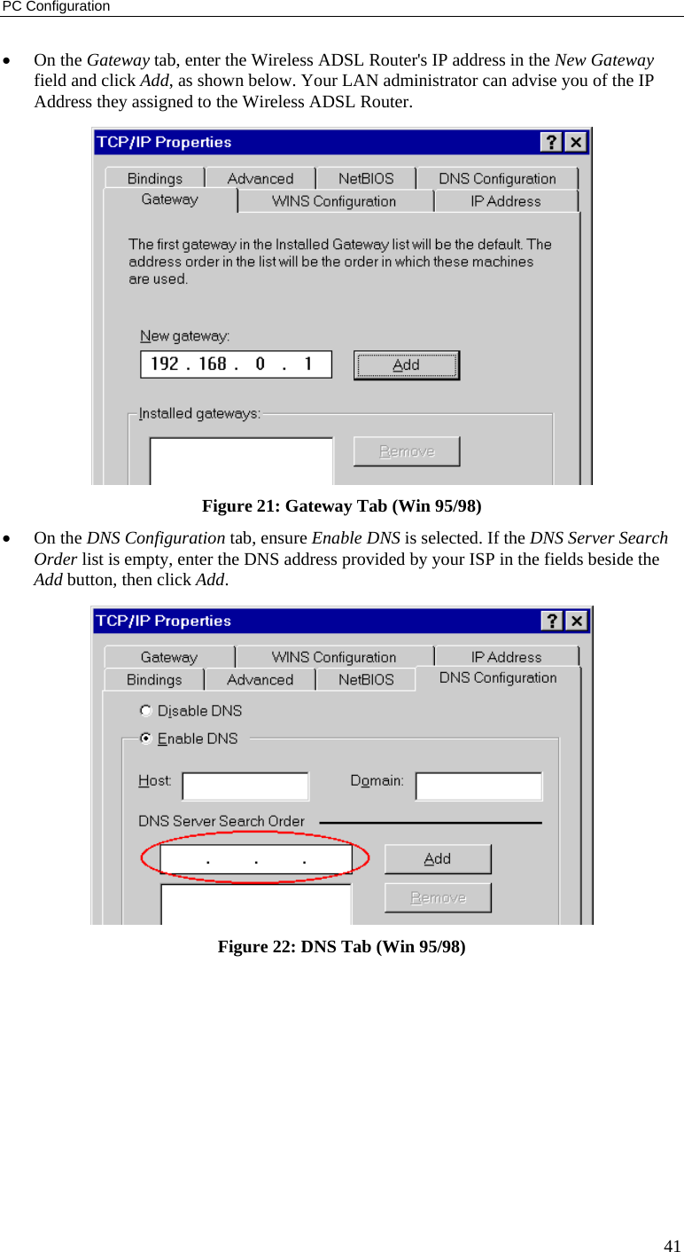 PC Configuration 41 • On the Gateway tab, enter the Wireless ADSL Router&apos;s IP address in the New Gateway field and click Add, as shown below. Your LAN administrator can advise you of the IP Address they assigned to the Wireless ADSL Router.  Figure 21: Gateway Tab (Win 95/98) • On the DNS Configuration tab, ensure Enable DNS is selected. If the DNS Server Search Order list is empty, enter the DNS address provided by your ISP in the fields beside the Add button, then click Add.  Figure 22: DNS Tab (Win 95/98)  