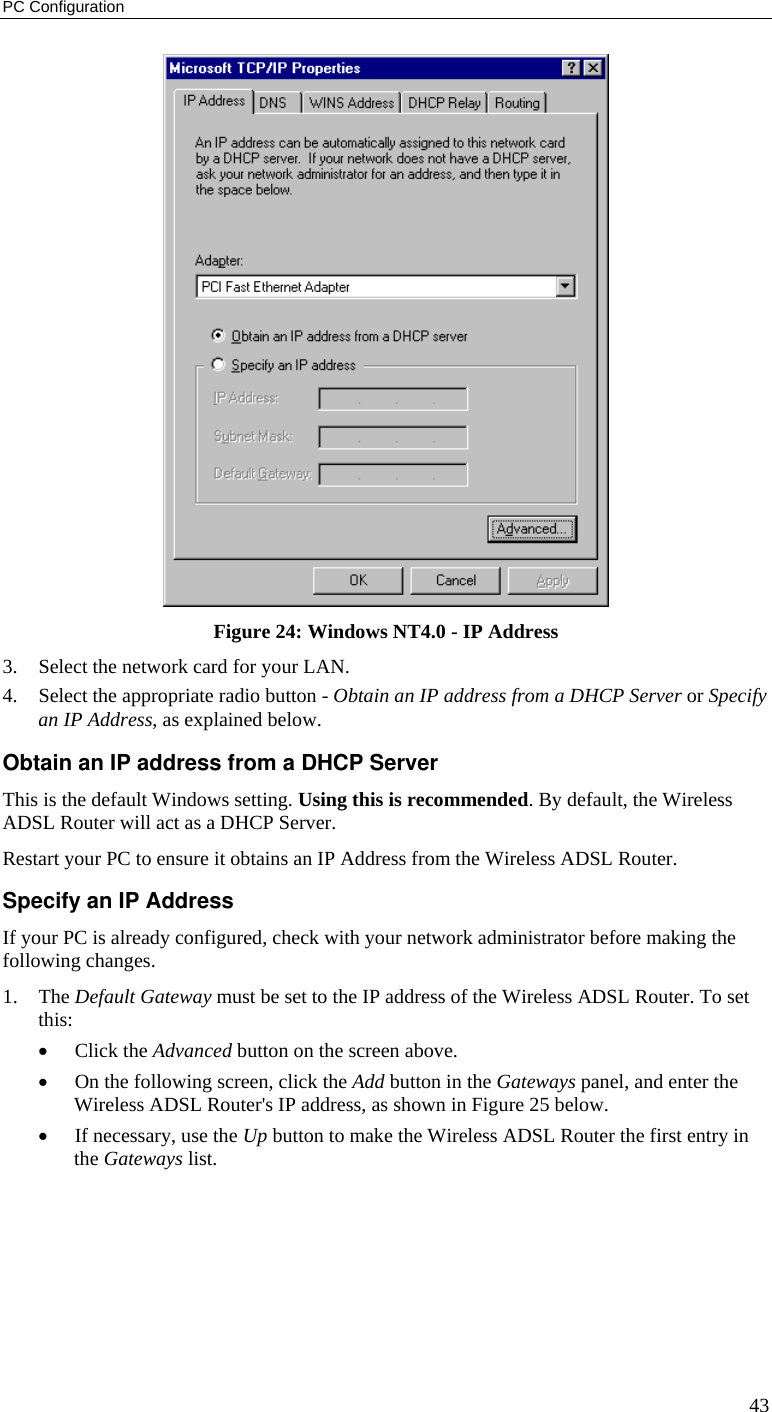 PC Configuration 43  Figure 24: Windows NT4.0 - IP Address 3. Select the network card for your LAN. 4. Select the appropriate radio button - Obtain an IP address from a DHCP Server or Specify an IP Address, as explained below. Obtain an IP address from a DHCP Server This is the default Windows setting. Using this is recommended. By default, the Wireless ADSL Router will act as a DHCP Server. Restart your PC to ensure it obtains an IP Address from the Wireless ADSL Router. Specify an IP Address If your PC is already configured, check with your network administrator before making the following changes. 1. The Default Gateway must be set to the IP address of the Wireless ADSL Router. To set this: • Click the Advanced button on the screen above. • On the following screen, click the Add button in the Gateways panel, and enter the Wireless ADSL Router&apos;s IP address, as shown in Figure 25 below. • If necessary, use the Up button to make the Wireless ADSL Router the first entry in the Gateways list. 