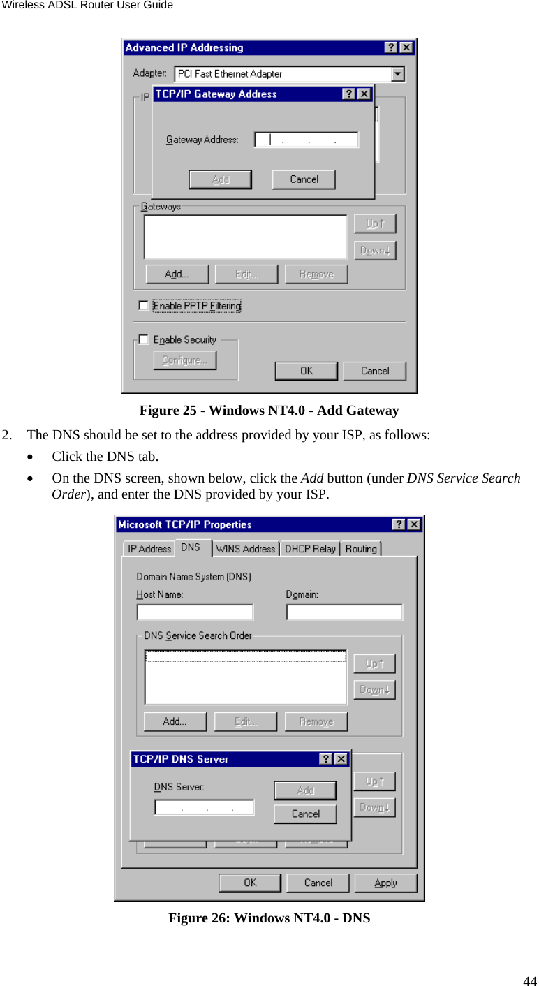 Wireless ADSL Router User Guide 44  Figure 25 - Windows NT4.0 - Add Gateway 2. The DNS should be set to the address provided by your ISP, as follows: • Click the DNS tab. • On the DNS screen, shown below, click the Add button (under DNS Service Search Order), and enter the DNS provided by your ISP.  Figure 26: Windows NT4.0 - DNS 
