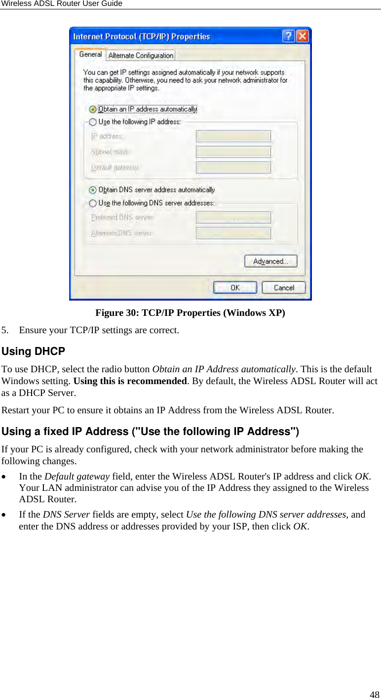 Wireless ADSL Router User Guide 48  Figure 30: TCP/IP Properties (Windows XP) 5. Ensure your TCP/IP settings are correct. Using DHCP To use DHCP, select the radio button Obtain an IP Address automatically. This is the default Windows setting. Using this is recommended. By default, the Wireless ADSL Router will act as a DHCP Server. Restart your PC to ensure it obtains an IP Address from the Wireless ADSL Router. Using a fixed IP Address (&quot;Use the following IP Address&quot;) If your PC is already configured, check with your network administrator before making the following changes. • In the Default gateway field, enter the Wireless ADSL Router&apos;s IP address and click OK. Your LAN administrator can advise you of the IP Address they assigned to the Wireless ADSL Router. • If the DNS Server fields are empty, select Use the following DNS server addresses, and enter the DNS address or addresses provided by your ISP, then click OK.   