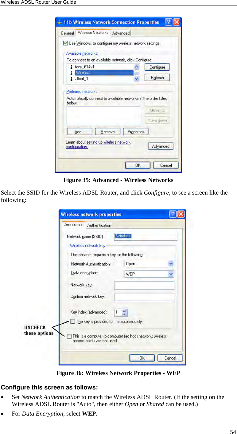Wireless ADSL Router User Guide 54  Figure 35: Advanced - Wireless Networks Select the SSID for the Wireless ADSL Router, and click Configure, to see a screen like the following:  Figure 36: Wireless Network Properties - WEP Configure this screen as follows: • Set Network Authentication to match the Wireless ADSL Router. (If the setting on the Wireless ADSL Router is &quot;Auto&quot;, then either Open or Shared can be used.) • For Data Encryption, select WEP. 