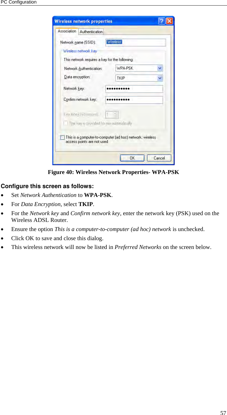 PC Configuration 57  Figure 40: Wireless Network Properties- WPA-PSK Configure this screen as follows: • Set Network Authentication to WPA-PSK. • For Data Encryption, select TKIP. • For the Network key and Confirm network key, enter the network key (PSK) used on the Wireless ADSL Router. • Ensure the option This is a computer-to-computer (ad hoc) network is unchecked. • Click OK to save and close this dialog.  • This wireless network will now be listed in Preferred Networks on the screen below. 