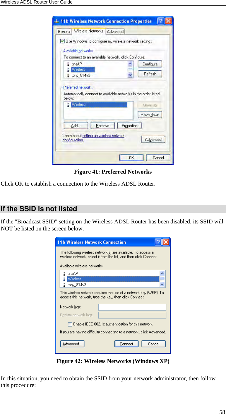 Wireless ADSL Router User Guide 58  Figure 41: Preferred Networks Click OK to establish a connection to the Wireless ADSL Router.  If the SSID is not listed If the &quot;Broadcast SSID&quot; setting on the Wireless ADSL Router has been disabled, its SSID will NOT be listed on the screen below.  Figure 42: Wireless Networks (Windows XP) In this situation, you need to obtain the SSID from your network administrator, then follow this procedure: 