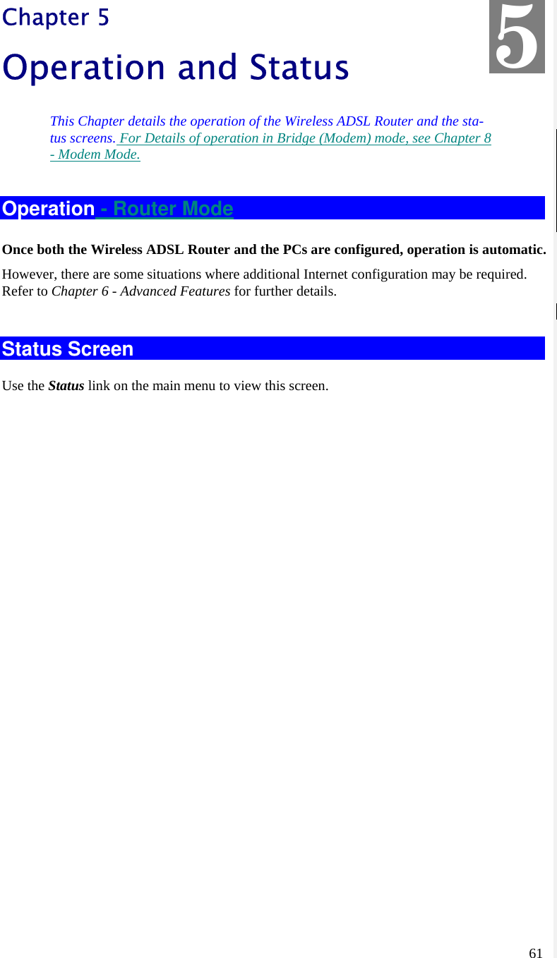  61 Chapter 5 Operation and Status This Chapter details the operation of the Wireless ADSL Router and the sta-tus screens. For Details of operation in Bridge (Modem) mode, see Chapter 8 - Modem Mode. Operation - Router Mode Once both the Wireless ADSL Router and the PCs are configured, operation is automatic. However, there are some situations where additional Internet configuration may be required. Refer to Chapter 6 - Advanced Features for further details.  Status Screen Use the Status link on the main menu to view this screen. 5 