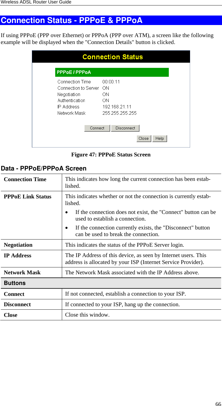Wireless ADSL Router User Guide 66 Connection Status - PPPoE &amp; PPPoA If using PPPoE (PPP over Ethernet) or PPPoA (PPP over ATM), a screen like the following example will be displayed when the &quot;Connection Details&quot; button is clicked.  Figure 47: PPPoE Status Screen Data - PPPoE/PPPoA Screen Connection Time  This indicates how long the current connection has been estab-lished. PPPoE Link Status  This indicates whether or not the connection is currently estab-lished. • If the connection does not exist, the &quot;Connect&quot; button can be used to establish a connection. • If the connection currently exists, the &quot;Disconnect&quot; button can be used to break the connection. Negotiation  This indicates the status of the PPPoE Server login. IP Address  The IP Address of this device, as seen by Internet users. This address is allocated by your ISP (Internet Service Provider). Network Mask  The Network Mask associated with the IP Address above. Buttons Connect  If not connected, establish a connection to your ISP. Disconnect  If connected to your ISP, hang up the connection. Close  Close this window.  