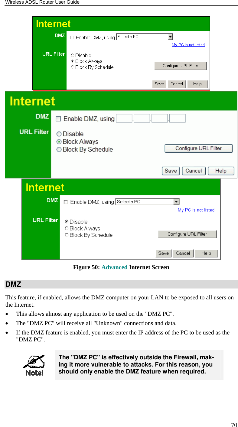 Wireless ADSL Router User Guide 70  Figure 50: Advanced Internet Screen DMZ This feature, if enabled, allows the DMZ computer on your LAN to be exposed to all users on the Internet.  • This allows almost any application to be used on the &quot;DMZ PC&quot;. • The &quot;DMZ PC&quot; will receive all &quot;Unknown&quot; connections and data. • If the DMZ feature is enabled, you must enter the IP address of the PC to be used as the &quot;DMZ PC&quot;.   The &quot;DMZ PC&quot; is effectively outside the Firewall, mak-ing it more vulnerable to attacks. For this reason, you should only enable the DMZ feature when required.  