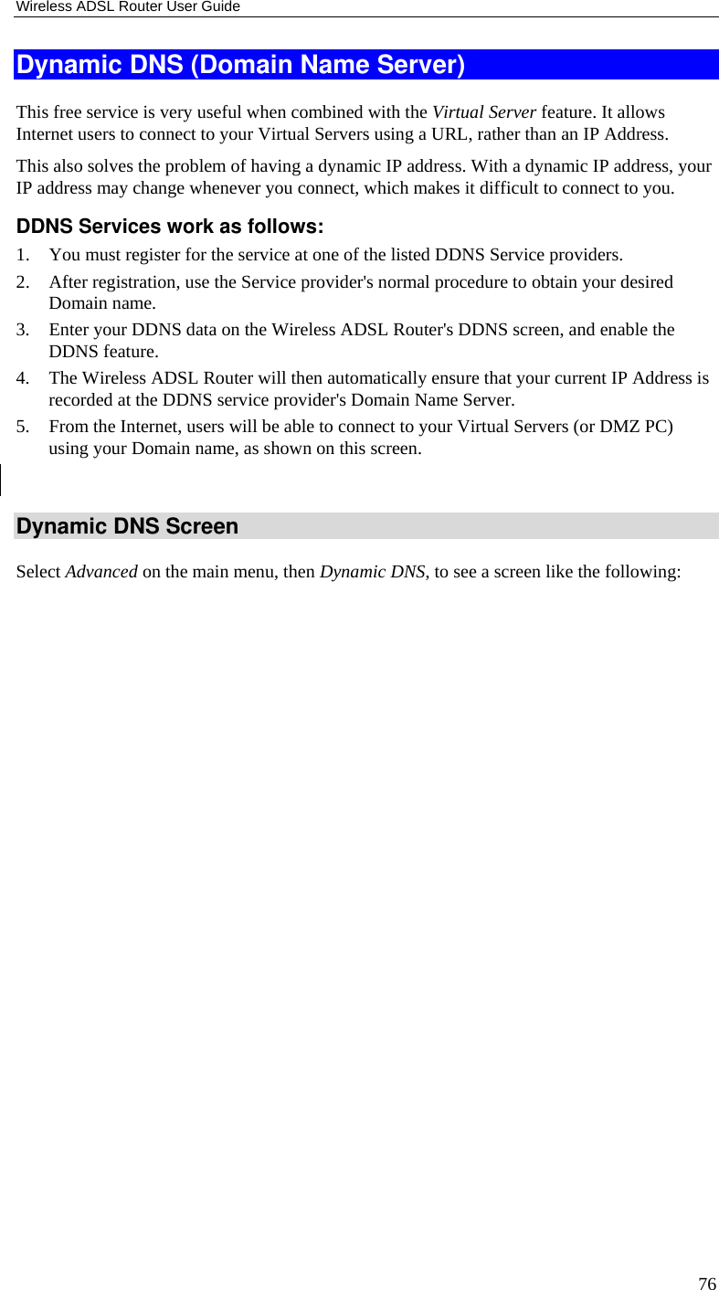 Wireless ADSL Router User Guide 76 Dynamic DNS (Domain Name Server) This free service is very useful when combined with the Virtual Server feature. It allows Internet users to connect to your Virtual Servers using a URL, rather than an IP Address. This also solves the problem of having a dynamic IP address. With a dynamic IP address, your IP address may change whenever you connect, which makes it difficult to connect to you. DDNS Services work as follows: 1. You must register for the service at one of the listed DDNS Service providers. 2. After registration, use the Service provider&apos;s normal procedure to obtain your desired Domain name. 3. Enter your DDNS data on the Wireless ADSL Router&apos;s DDNS screen, and enable the DDNS feature. 4. The Wireless ADSL Router will then automatically ensure that your current IP Address is recorded at the DDNS service provider&apos;s Domain Name Server. 5. From the Internet, users will be able to connect to your Virtual Servers (or DMZ PC) using your Domain name, as shown on this screen.  Dynamic DNS Screen Select Advanced on the main menu, then Dynamic DNS, to see a screen like the following: 