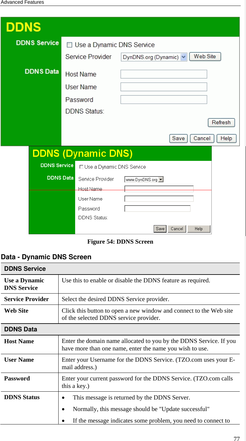 Advanced Features 77  Figure 54: DDNS Screen Data - Dynamic DNS Screen DDNS Service Use a Dynamic DNS Service  Use this to enable or disable the DDNS feature as required. Service Provider  Select the desired DDNS Service provider. Web Site  Click this button to open a new window and connect to the Web site of the selected DDNS service provider. DDNS Data Host Name  Enter the domain name allocated to you by the DDNS Service. If you have more than one name, enter the name you wish to use. User Name  Enter your Username for the DDNS Service. (TZO.com uses your E-mail address.) Password  Enter your current password for the DDNS Service. (TZO.com calls this a key.) DDNS Status  • This message is returned by the DDNS Server. • Normally, this message should be &quot;Update successful&quot;  • If the message indicates some problem, you need to connect to 