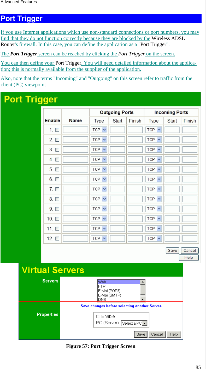 Advanced Features 85 Port Trigger If you use Internet applications which use non-standard connections or port numbers, you may find that they do not function correctly because they are blocked by the Wireless ADSL Router&apos;s firewall. In this case, you can define the application as a &quot;Port Trigger&quot;. The Port Trigger screen can be reached by clicking the Port Trigger on the screen. You can then define your Port Trigger. You will need detailed information about the applica-tion; this is normally available from the supplier of the application. Also, note that the terms &quot;Incoming&quot; and &quot;Outgoing&quot; on this screen refer to traffic from the client (PC) viewpoint  Figure 57: Port Trigger Screen 