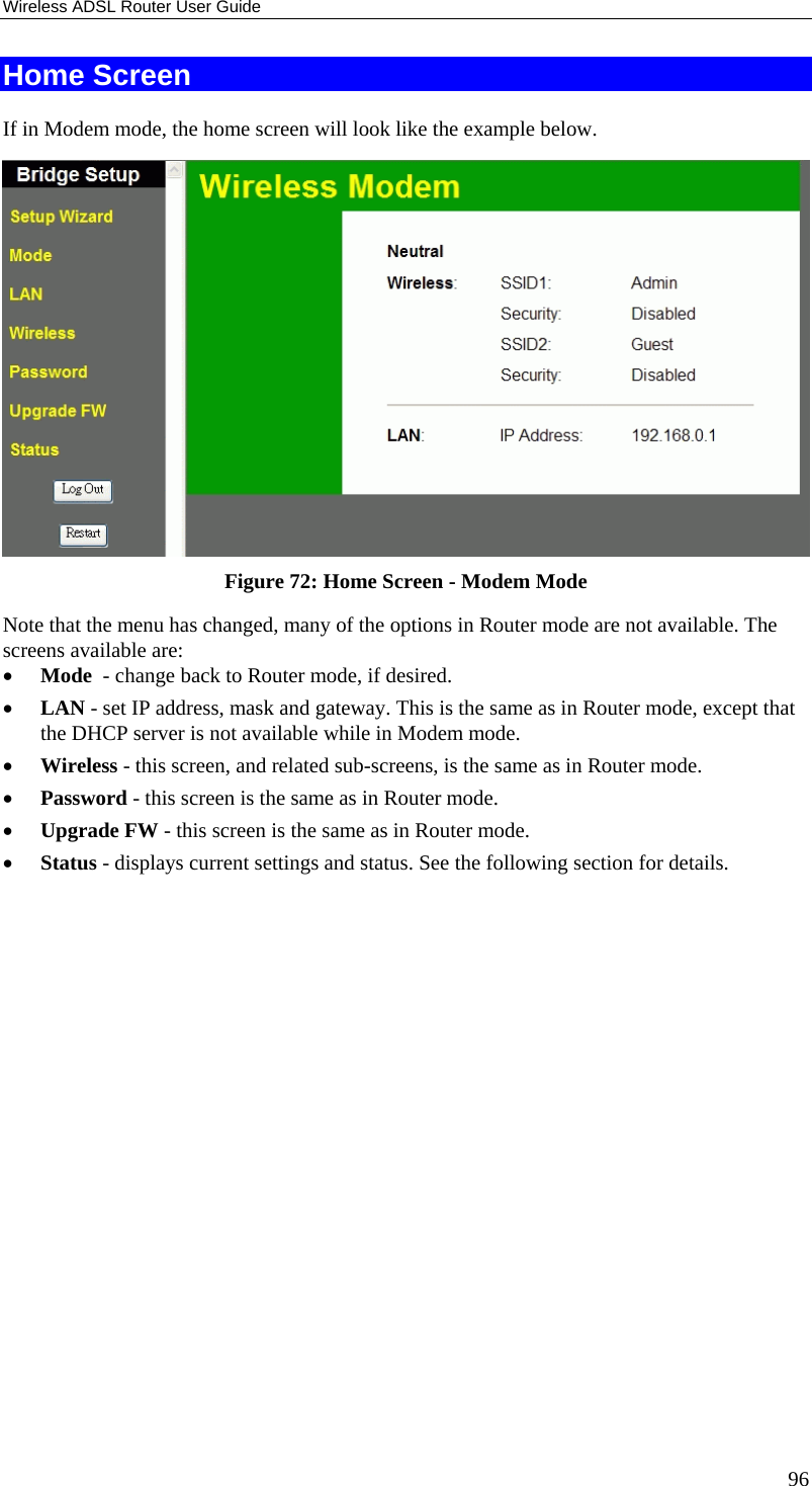 Wireless ADSL Router User Guide 96 Home Screen If in Modem mode, the home screen will look like the example below.  Figure 72: Home Screen - Modem Mode Note that the menu has changed, many of the options in Router mode are not available. The screens available are: •  Mode  - change back to Router mode, if desired. •  LAN - set IP address, mask and gateway. This is the same as in Router mode, except that the DHCP server is not available while in Modem mode. •  Wireless - this screen, and related sub-screens, is the same as in Router mode. •  Password - this screen is the same as in Router mode. •  Upgrade FW - this screen is the same as in Router mode. •  Status - displays current settings and status. See the following section for details.  