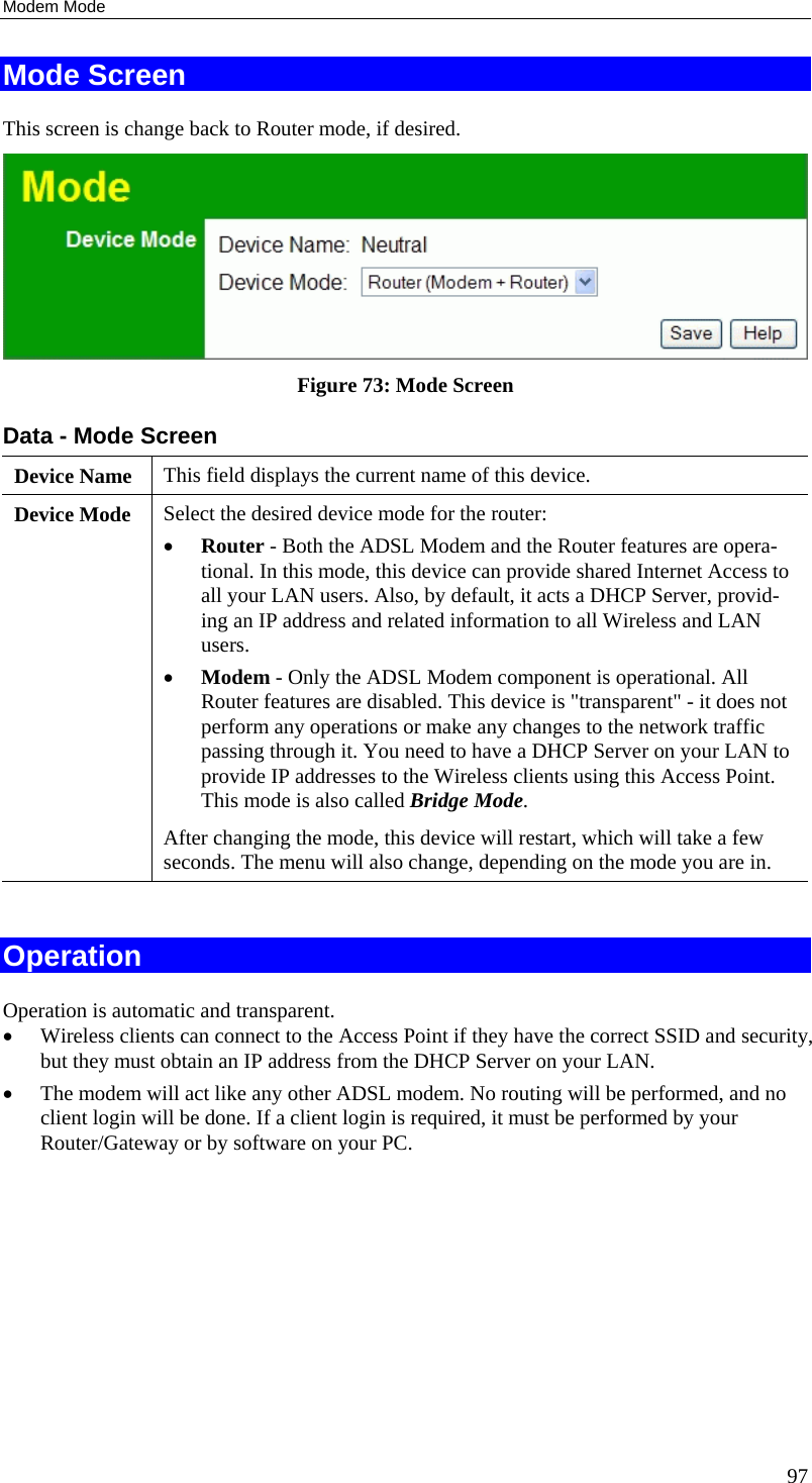 Modem Mode 97 Mode Screen This screen is change back to Router mode, if desired.  Figure 73: Mode Screen Data - Mode Screen Device Name  This field displays the current name of this device. Device Mode  Select the desired device mode for the router:  •  Router - Both the ADSL Modem and the Router features are opera-tional. In this mode, this device can provide shared Internet Access to all your LAN users. Also, by default, it acts a DHCP Server, provid-ing an IP address and related information to all Wireless and LAN users.  •  Modem - Only the ADSL Modem component is operational. All Router features are disabled. This device is &quot;transparent&quot; - it does not perform any operations or make any changes to the network traffic passing through it. You need to have a DHCP Server on your LAN to provide IP addresses to the Wireless clients using this Access Point.  This mode is also called Bridge Mode. After changing the mode, this device will restart, which will take a few seconds. The menu will also change, depending on the mode you are in.  Operation Operation is automatic and transparent. •  Wireless clients can connect to the Access Point if they have the correct SSID and security, but they must obtain an IP address from the DHCP Server on your LAN. •  The modem will act like any other ADSL modem. No routing will be performed, and no client login will be done. If a client login is required, it must be performed by your Router/Gateway or by software on your PC.  