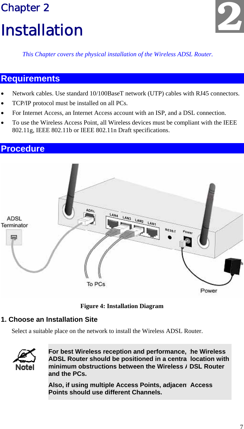  7 Chapter 2 Installation This Chapter covers the physical installation of the Wireless ADSL Router. Requirements •  Network cables. Use standard 10/100BaseT network (UTP) cables with RJ45 connectors. •  TCP/IP protocol must be installed on all PCs. •  For Internet Access, an Internet Access account with an ISP, and a DSL connection. •  To use the Wireless Access Point, all Wireless devices must be compliant with the IEEE 802.11g, IEEE 802.11b or IEEE 802.11n Draft specifications. Procedure  Figure 4: Installation Diagram 1. Choose an Installation Site Select a suitable place on the network to install the Wireless ADSL Router.    For best Wireless reception and performance, the Wireless ADSL Router should be positioned in a central location with minimum obstructions between the Wireless ADSL Router and the PCs. Also, if using multiple Access Points, adjacent Access Points should use different Channels.  2 