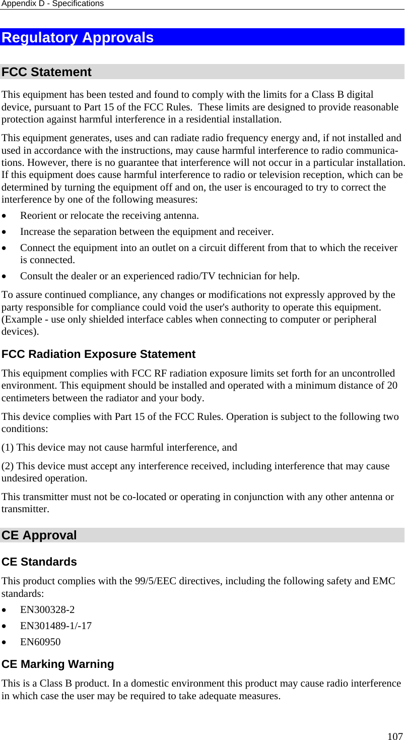 Appendix D - Specifications 107 Regulatory Approvals  FCC Statement This equipment has been tested and found to comply with the limits for a Class B digital device, pursuant to Part 15 of the FCC Rules.  These limits are designed to provide reasonable protection against harmful interference in a residential installation.  This equipment generates, uses and can radiate radio frequency energy and, if not installed and used in accordance with the instructions, may cause harmful interference to radio communica-tions. However, there is no guarantee that interference will not occur in a particular installation. If this equipment does cause harmful interference to radio or television reception, which can be determined by turning the equipment off and on, the user is encouraged to try to correct the interference by one of the following measures: •  Reorient or relocate the receiving antenna. •  Increase the separation between the equipment and receiver. •  Connect the equipment into an outlet on a circuit different from that to which the receiver is connected. •  Consult the dealer or an experienced radio/TV technician for help. To assure continued compliance, any changes or modifications not expressly approved by the party responsible for compliance could void the user&apos;s authority to operate this equipment. (Example - use only shielded interface cables when connecting to computer or peripheral devices). FCC Radiation Exposure Statement This equipment complies with FCC RF radiation exposure limits set forth for an uncontrolled environment. This equipment should be installed and operated with a minimum distance of 20 centimeters between the radiator and your body. This device complies with Part 15 of the FCC Rules. Operation is subject to the following two conditions:  (1) This device may not cause harmful interference, and  (2) This device must accept any interference received, including interference that may cause undesired operation. This transmitter must not be co-located or operating in conjunction with any other antenna or transmitter. CE Approval CE Standards This product complies with the 99/5/EEC directives, including the following safety and EMC standards: •  EN300328-2 •  EN301489-1/-17 •  EN60950 CE Marking Warning This is a Class B product. In a domestic environment this product may cause radio interference in which case the user may be required to take adequate measures. 