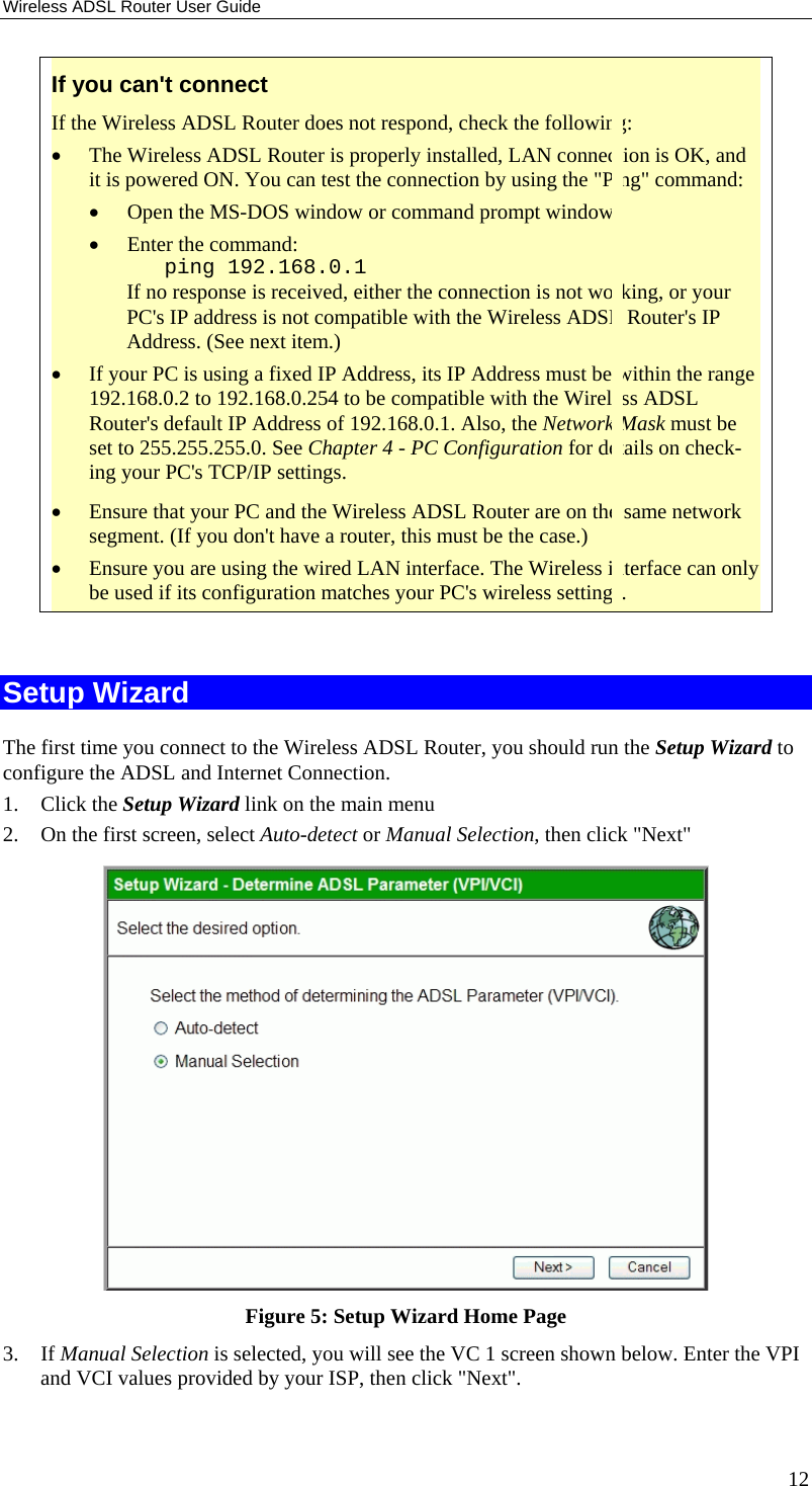 Wireless ADSL Router User Guide 12 If you can&apos;t connect If the Wireless ADSL Router does not respond, check the following: •  The Wireless ADSL Router is properly installed, LAN connection is OK, and it is powered ON. You can test the connection by using the &quot;Ping&quot; command: •  Open the MS-DOS window or command prompt window. •  Enter the command:    ping 192.168.0.1 If no response is received, either the connection is not working, or your PC&apos;s IP address is not compatible with the Wireless ADSL Router&apos;s IP Address. (See next item.) •  If your PC is using a fixed IP Address, its IP Address must be within the range 192.168.0.2 to 192.168.0.254 to be compatible with the Wireless ADSL Router&apos;s default IP Address of 192.168.0.1. Also, the Network Mask must be set to 255.255.255.0. See Chapter 4 - PC Configuration for details on check-ing your PC&apos;s TCP/IP settings. •  Ensure that your PC and the Wireless ADSL Router are on the same network segment. (If you don&apos;t have a router, this must be the case.)  •  Ensure you are using the wired LAN interface. The Wireless interface can only be used if its configuration matches your PC&apos;s wireless settings.  Setup Wizard The first time you connect to the Wireless ADSL Router, you should run the Setup Wizard to configure the ADSL and Internet Connection. 1. Click the Setup Wizard link on the main menu 2.  On the first screen, select Auto-detect or Manual Selection, then click &quot;Next&quot;  Figure 5: Setup Wizard Home Page 3. If Manual Selection is selected, you will see the VC 1 screen shown below. Enter the VPI and VCI values provided by your ISP, then click &quot;Next&quot;. 