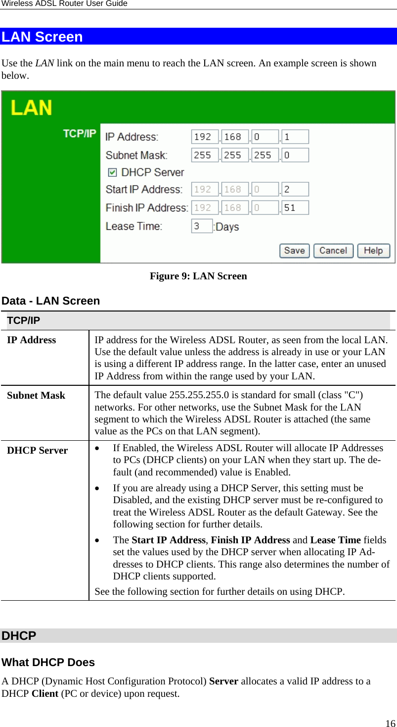 Wireless ADSL Router User Guide 16 LAN Screen Use the LAN link on the main menu to reach the LAN screen. An example screen is shown below.  Figure 9: LAN Screen Data - LAN Screen TCP/IP IP Address  IP address for the Wireless ADSL Router, as seen from the local LAN. Use the default value unless the address is already in use or your LAN is using a different IP address range. In the latter case, enter an unused IP Address from within the range used by your LAN. Subnet Mask  The default value 255.255.255.0 is standard for small (class &quot;C&quot;) networks. For other networks, use the Subnet Mask for the LAN segment to which the Wireless ADSL Router is attached (the same value as the PCs on that LAN segment). DHCP Server  •  If Enabled, the Wireless ADSL Router will allocate IP Addresses to PCs (DHCP clients) on your LAN when they start up. The de-fault (and recommended) value is Enabled. •  If you are already using a DHCP Server, this setting must be Disabled, and the existing DHCP server must be re-configured to treat the Wireless ADSL Router as the default Gateway. See the following section for further details. •  The Start IP Address, Finish IP Address and Lease Time fields set the values used by the DHCP server when allocating IP Ad-dresses to DHCP clients. This range also determines the number of DHCP clients supported. See the following section for further details on using DHCP.  DHCP What DHCP Does A DHCP (Dynamic Host Configuration Protocol) Server allocates a valid IP address to a DHCP Client (PC or device) upon request. 