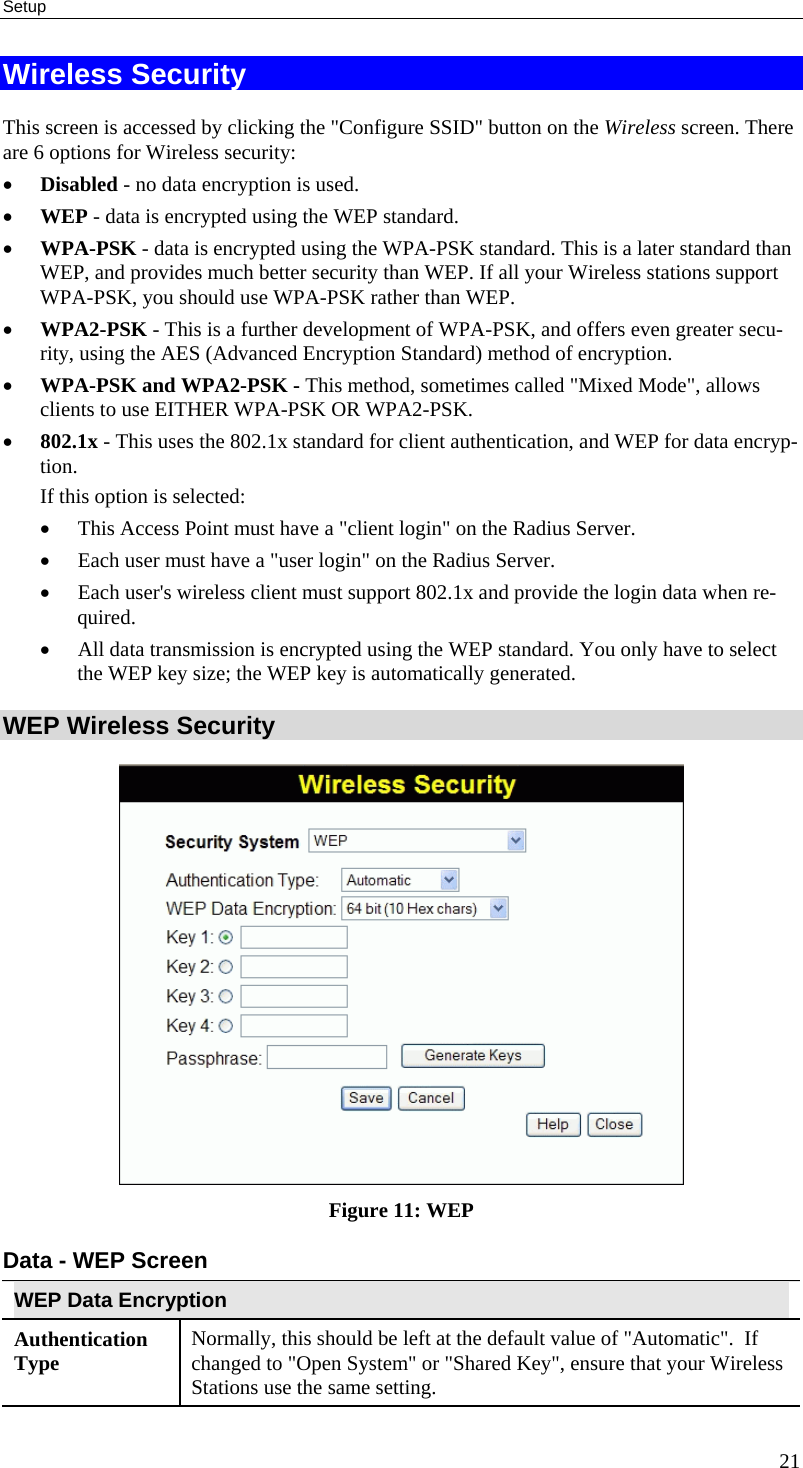 Setup 21 Wireless Security This screen is accessed by clicking the &quot;Configure SSID&quot; button on the Wireless screen. There are 6 options for Wireless security:  •  Disabled - no data encryption is used. •  WEP - data is encrypted using the WEP standard. •  WPA-PSK - data is encrypted using the WPA-PSK standard. This is a later standard than WEP, and provides much better security than WEP. If all your Wireless stations support WPA-PSK, you should use WPA-PSK rather than WEP. •  WPA2-PSK - This is a further development of WPA-PSK, and offers even greater secu-rity, using the AES (Advanced Encryption Standard) method of encryption. •  WPA-PSK and WPA2-PSK - This method, sometimes called &quot;Mixed Mode&quot;, allows clients to use EITHER WPA-PSK OR WPA2-PSK. •  802.1x - This uses the 802.1x standard for client authentication, and WEP for data encryp-tion.  If this option is selected:  •  This Access Point must have a &quot;client login&quot; on the Radius Server.  •  Each user must have a &quot;user login&quot; on the Radius Server.  •  Each user&apos;s wireless client must support 802.1x and provide the login data when re-quired.  •  All data transmission is encrypted using the WEP standard. You only have to select the WEP key size; the WEP key is automatically generated. WEP Wireless Security  Figure 11: WEP Data - WEP Screen WEP Data Encryption Authentication Type  Normally, this should be left at the default value of &quot;Automatic&quot;.  If changed to &quot;Open System&quot; or &quot;Shared Key&quot;, ensure that your Wireless Stations use the same setting. 