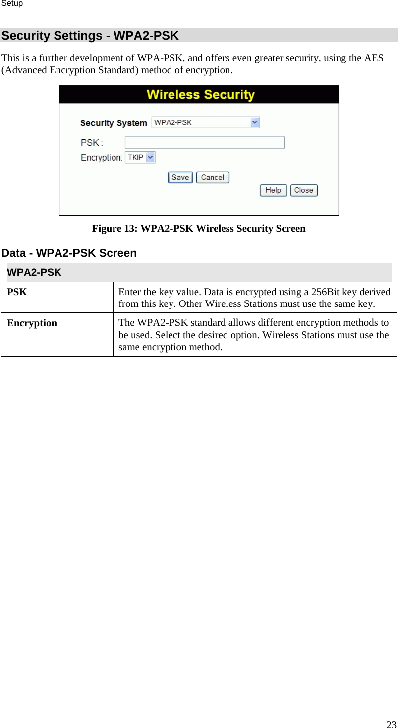 Setup 23 Security Settings - WPA2-PSK This is a further development of WPA-PSK, and offers even greater security, using the AES (Advanced Encryption Standard) method of encryption.  Figure 13: WPA2-PSK Wireless Security Screen Data - WPA2-PSK Screen  WPA2-PSK PSK  Enter the key value. Data is encrypted using a 256Bit key derived from this key. Other Wireless Stations must use the same key. Encryption  The WPA2-PSK standard allows different encryption methods to be used. Select the desired option. Wireless Stations must use the same encryption method.  