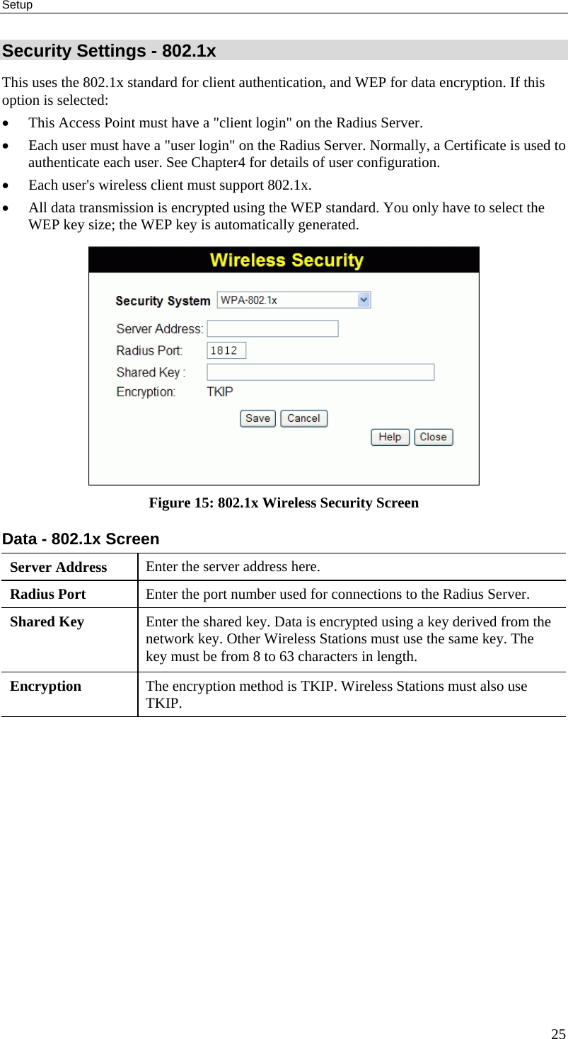 Setup 25 Security Settings - 802.1x This uses the 802.1x standard for client authentication, and WEP for data encryption. If this option is selected: •  This Access Point must have a &quot;client login&quot; on the Radius Server.  •  Each user must have a &quot;user login&quot; on the Radius Server. Normally, a Certificate is used to authenticate each user. See Chapter4 for details of user configuration. •  Each user&apos;s wireless client must support 802.1x. •  All data transmission is encrypted using the WEP standard. You only have to select the WEP key size; the WEP key is automatically generated.  Figure 15: 802.1x Wireless Security Screen Data - 802.1x Screen  Server Address  Enter the server address here. Radius Port  Enter the port number used for connections to the Radius Server. Shared Key  Enter the shared key. Data is encrypted using a key derived from the network key. Other Wireless Stations must use the same key. The key must be from 8 to 63 characters in length. Encryption  The encryption method is TKIP. Wireless Stations must also use TKIP.    