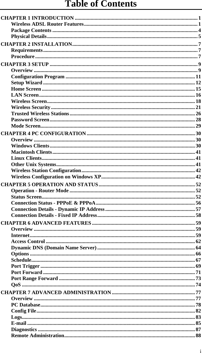  i Table of Contents CHAPTER 1 INTRODUCTION .............................................................................................1 Wireless ADSL Router Features......................................................................................1 Package Contents ..............................................................................................................4 Physical Details..................................................................................................................5 CHAPTER 2 INSTALLATION...............................................................................................7 Requirements.....................................................................................................................7 Procedure...........................................................................................................................7 CHAPTER 3 SETUP ................................................................................................................9 Overview ............................................................................................................................9 Configuration Program ..................................................................................................11 Setup Wizard ...................................................................................................................12 Home Screen....................................................................................................................15 LAN Screen......................................................................................................................16 Wireless Screen................................................................................................................18 Wireless Security.............................................................................................................21 Trusted Wireless Stations...............................................................................................26 Password Screen..............................................................................................................28 Mode Screen.....................................................................................................................29 CHAPTER 4 PC CONFIGURATION..................................................................................30 Overview ..........................................................................................................................30 Windows Clients..............................................................................................................30 Macintosh Clients............................................................................................................41 Linux Clients....................................................................................................................41 Other Unix Systems.........................................................................................................41 Wireless Station Configuration......................................................................................42 Wireless Configuration on Windows XP.......................................................................42 CHAPTER 5 OPERATION AND STATUS.........................................................................52 Operation - Router Mode ...............................................................................................52 Status Screen....................................................................................................................52 Connection Status - PPPoE &amp; PPPoA...........................................................................56 Connection Details - Dynamic IP Address....................................................................57 Connection Details - Fixed IP Address..........................................................................58 CHAPTER 6 ADVANCED FEATURES..............................................................................59 Overview ..........................................................................................................................59 Internet.............................................................................................................................59 Access Control .................................................................................................................62 Dynamic DNS (Domain Name Server)..........................................................................64 Options .............................................................................................................................66 Schedule............................................................................................................................67 Port Trigger .....................................................................................................................69 Port Forward ...................................................................................................................71 Port Range Forward .......................................................................................................73 QoS ...................................................................................................................................74 CHAPTER 7 ADVANCED ADMINISTRATION...............................................................77 Overview ..........................................................................................................................77 PC Database.....................................................................................................................78 Config File........................................................................................................................82 Logs...................................................................................................................................83 E-mail ...............................................................................................................................85 Diagnostics .......................................................................................................................87 Remote Administration...................................................................................................88 