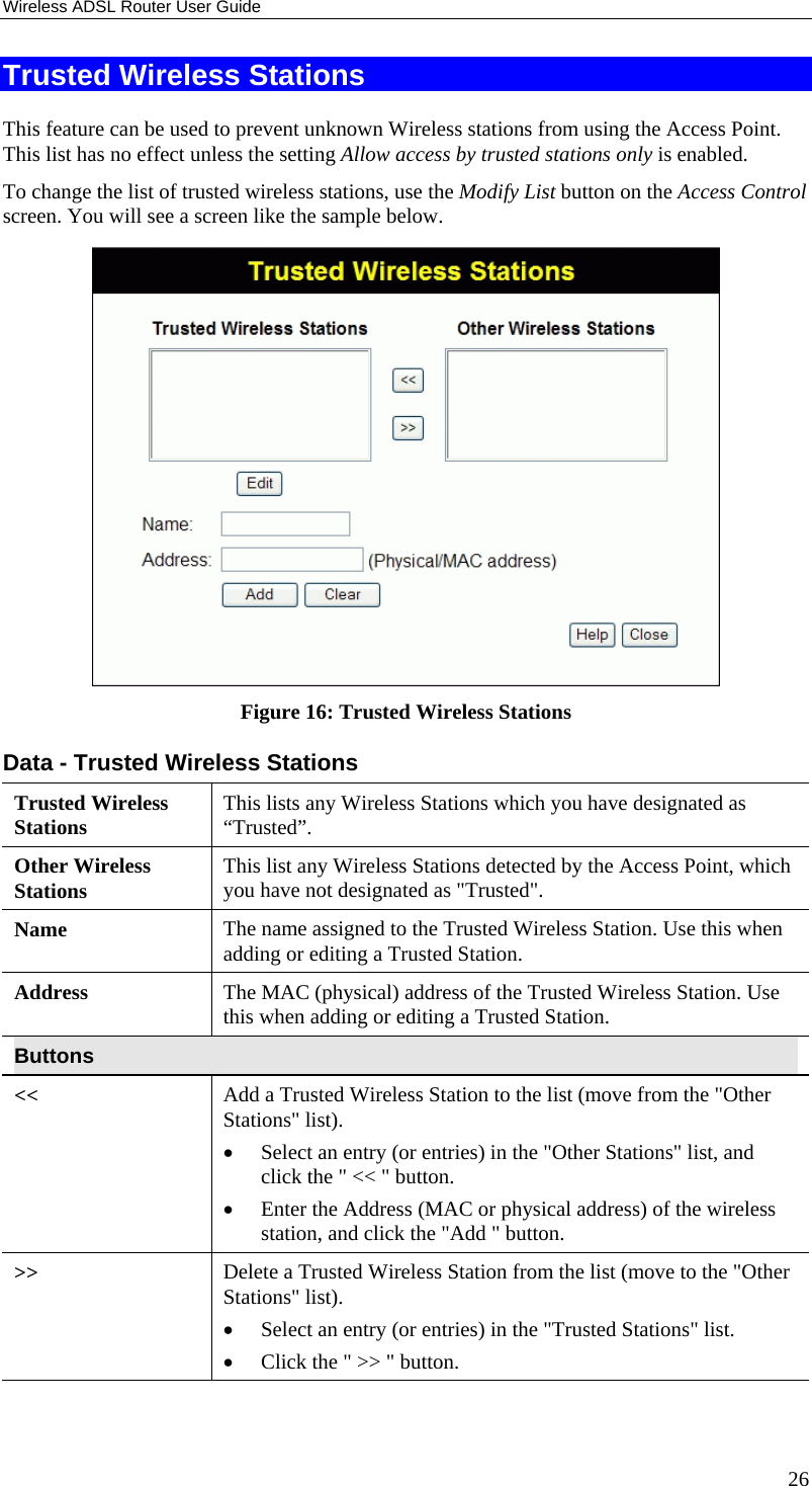 Wireless ADSL Router User Guide 26 Trusted Wireless Stations This feature can be used to prevent unknown Wireless stations from using the Access Point. This list has no effect unless the setting Allow access by trusted stations only is enabled. To change the list of trusted wireless stations, use the Modify List button on the Access Control screen. You will see a screen like the sample below.  Figure 16: Trusted Wireless Stations Data - Trusted Wireless Stations Trusted Wireless Stations  This lists any Wireless Stations which you have designated as “Trusted”. Other Wireless Stations  This list any Wireless Stations detected by the Access Point, which you have not designated as &quot;Trusted&quot;. Name  The name assigned to the Trusted Wireless Station. Use this when adding or editing a Trusted Station. Address  The MAC (physical) address of the Trusted Wireless Station. Use this when adding or editing a Trusted Station. Buttons &lt;&lt;  Add a Trusted Wireless Station to the list (move from the &quot;Other Stations&quot; list). •  Select an entry (or entries) in the &quot;Other Stations&quot; list, and click the &quot; &lt;&lt; &quot; button.  •  Enter the Address (MAC or physical address) of the wireless station, and click the &quot;Add &quot; button. &gt;&gt;  Delete a Trusted Wireless Station from the list (move to the &quot;Other Stations&quot; list). •  Select an entry (or entries) in the &quot;Trusted Stations&quot; list.  •  Click the &quot; &gt;&gt; &quot; button. 