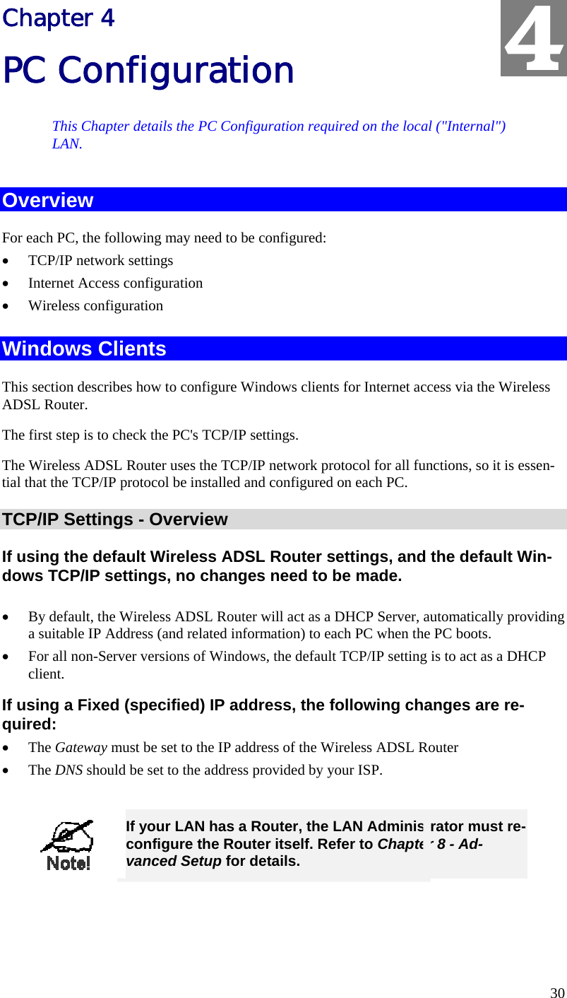  30 Chapter 4 PC Configuration This Chapter details the PC Configuration required on the local (&quot;Internal&quot;) LAN. Overview For each PC, the following may need to be configured: •  TCP/IP network settings •  Internet Access configuration •  Wireless configuration Windows Clients This section describes how to configure Windows clients for Internet access via the Wireless ADSL Router. The first step is to check the PC&apos;s TCP/IP settings.  The Wireless ADSL Router uses the TCP/IP network protocol for all functions, so it is essen-tial that the TCP/IP protocol be installed and configured on each PC. TCP/IP Settings - Overview If using the default Wireless ADSL Router settings, and the default Win-dows TCP/IP settings, no changes need to be made.  •  By default, the Wireless ADSL Router will act as a DHCP Server, automatically providing a suitable IP Address (and related information) to each PC when the PC boots. •  For all non-Server versions of Windows, the default TCP/IP setting is to act as a DHCP client. If using a Fixed (specified) IP address, the following changes are re-quired: •  The Gateway must be set to the IP address of the Wireless ADSL Router •  The DNS should be set to the address provided by your ISP.   If your LAN has a Router, the LAN Administrator must re-configure the Router itself. Refer to Chapter 8 - Ad-vanced Setup for details.  4 