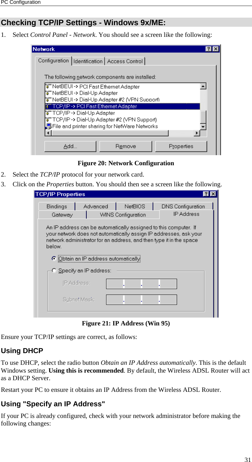 PC Configuration 31 Checking TCP/IP Settings - Windows 9x/ME: 1. Select Control Panel - Network. You should see a screen like the following:  Figure 20: Network Configuration 2. Select the TCP/IP protocol for your network card. 3.  Click on the Properties button. You should then see a screen like the following.  Figure 21: IP Address (Win 95) Ensure your TCP/IP settings are correct, as follows: Using DHCP To use DHCP, select the radio button Obtain an IP Address automatically. This is the default Windows setting. Using this is recommended. By default, the Wireless ADSL Router will act as a DHCP Server. Restart your PC to ensure it obtains an IP Address from the Wireless ADSL Router. Using &quot;Specify an IP Address&quot; If your PC is already configured, check with your network administrator before making the following changes: 