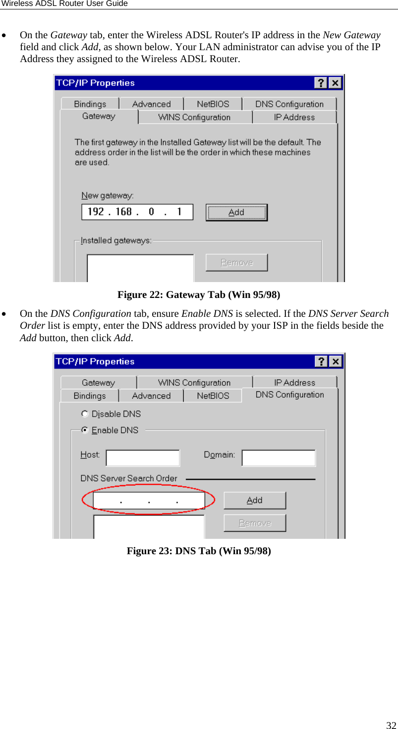 Wireless ADSL Router User Guide 32 •  On the Gateway tab, enter the Wireless ADSL Router&apos;s IP address in the New Gateway field and click Add, as shown below. Your LAN administrator can advise you of the IP Address they assigned to the Wireless ADSL Router.  Figure 22: Gateway Tab (Win 95/98) •  On the DNS Configuration tab, ensure Enable DNS is selected. If the DNS Server Search Order list is empty, enter the DNS address provided by your ISP in the fields beside the Add button, then click Add.  Figure 23: DNS Tab (Win 95/98)  