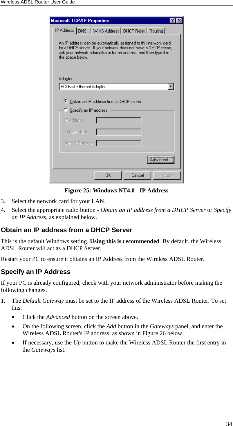 Wireless ADSL Router User Guide 34  Figure 25: Windows NT4.0 - IP Address 3.  Select the network card for your LAN. 4.  Select the appropriate radio button - Obtain an IP address from a DHCP Server or Specify an IP Address, as explained below. Obtain an IP address from a DHCP Server This is the default Windows setting. Using this is recommended. By default, the Wireless ADSL Router will act as a DHCP Server. Restart your PC to ensure it obtains an IP Address from the Wireless ADSL Router. Specify an IP Address If your PC is already configured, check with your network administrator before making the following changes. 1. The Default Gateway must be set to the IP address of the Wireless ADSL Router. To set this: •  Click the Advanced button on the screen above. •  On the following screen, click the Add button in the Gateways panel, and enter the Wireless ADSL Router&apos;s IP address, as shown in Figure 26 below. •  If necessary, use the Up button to make the Wireless ADSL Router the first entry in the Gateways list. 