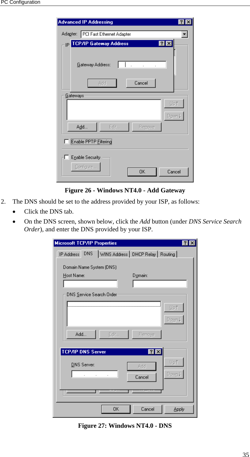 PC Configuration 35  Figure 26 - Windows NT4.0 - Add Gateway 2.  The DNS should be set to the address provided by your ISP, as follows: •  Click the DNS tab. •  On the DNS screen, shown below, click the Add button (under DNS Service Search Order), and enter the DNS provided by your ISP.  Figure 27: Windows NT4.0 - DNS 