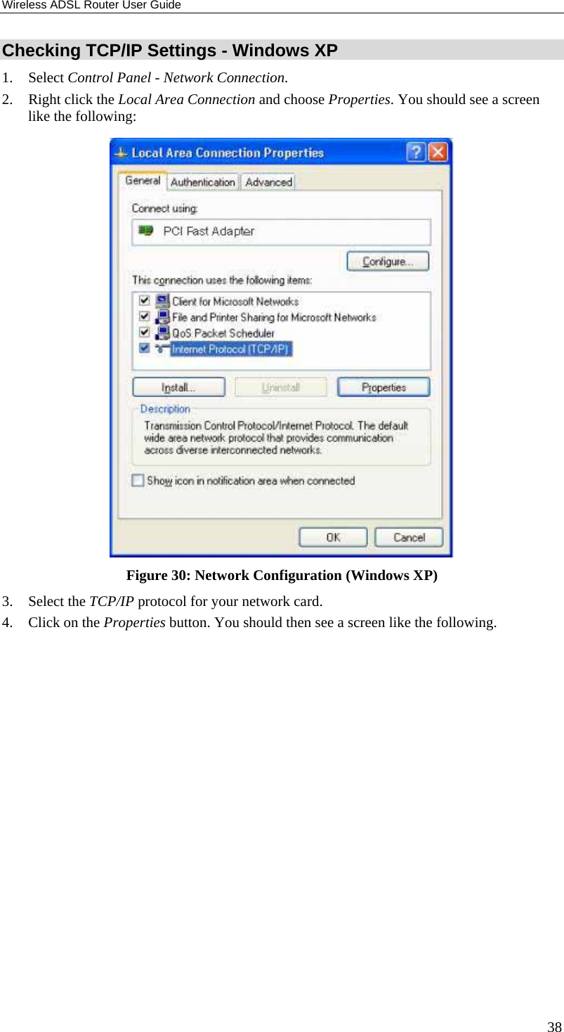 Wireless ADSL Router User Guide 38 Checking TCP/IP Settings - Windows XP 1. Select Control Panel - Network Connection. 2.  Right click the Local Area Connection and choose Properties. You should see a screen like the following:  Figure 30: Network Configuration (Windows XP) 3. Select the TCP/IP protocol for your network card. 4.  Click on the Properties button. You should then see a screen like the following. 