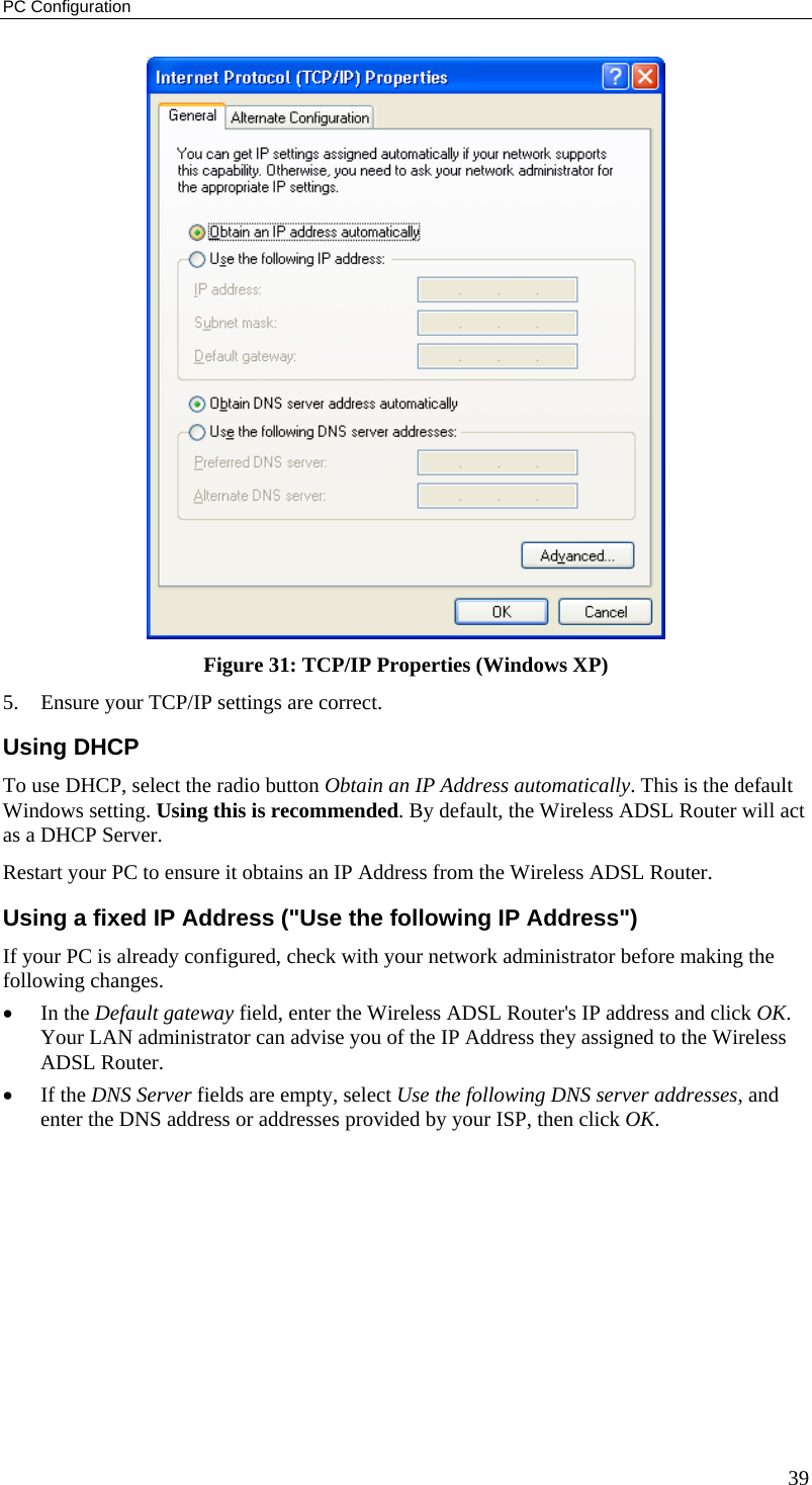 PC Configuration 39  Figure 31: TCP/IP Properties (Windows XP) 5.  Ensure your TCP/IP settings are correct. Using DHCP To use DHCP, select the radio button Obtain an IP Address automatically. This is the default Windows setting. Using this is recommended. By default, the Wireless ADSL Router will act as a DHCP Server. Restart your PC to ensure it obtains an IP Address from the Wireless ADSL Router. Using a fixed IP Address (&quot;Use the following IP Address&quot;) If your PC is already configured, check with your network administrator before making the following changes. •  In the Default gateway field, enter the Wireless ADSL Router&apos;s IP address and click OK. Your LAN administrator can advise you of the IP Address they assigned to the Wireless ADSL Router. •  If the DNS Server fields are empty, select Use the following DNS server addresses, and enter the DNS address or addresses provided by your ISP, then click OK.   