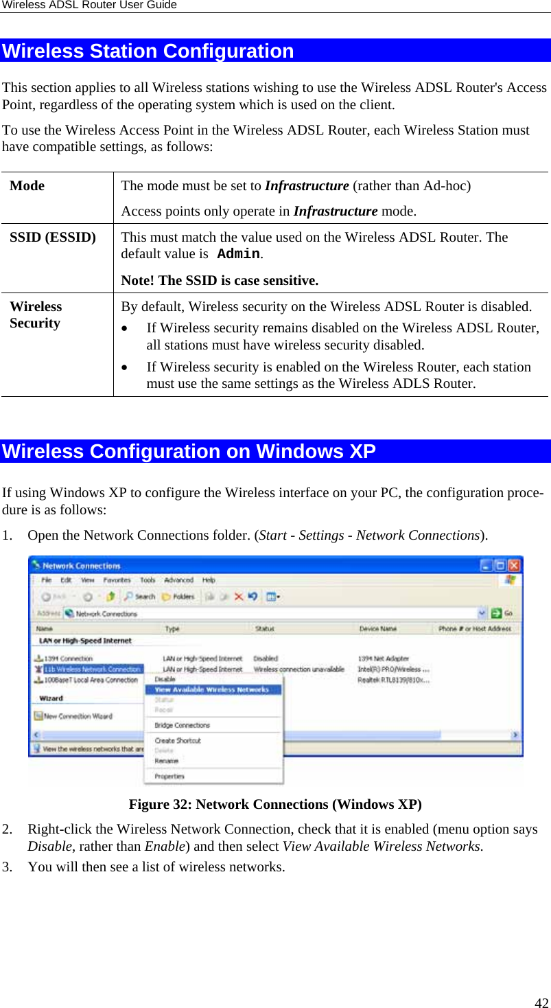 Wireless ADSL Router User Guide 42 Wireless Station Configuration This section applies to all Wireless stations wishing to use the Wireless ADSL Router&apos;s Access Point, regardless of the operating system which is used on the client. To use the Wireless Access Point in the Wireless ADSL Router, each Wireless Station must have compatible settings, as follows: Mode   The mode must be set to Infrastructure (rather than Ad-hoc) Access points only operate in Infrastructure mode. SSID (ESSID)  This must match the value used on the Wireless ADSL Router. The default value is Admin.  Note! The SSID is case sensitive. Wireless Security  By default, Wireless security on the Wireless ADSL Router is disabled. •  If Wireless security remains disabled on the Wireless ADSL Router, all stations must have wireless security disabled. •  If Wireless security is enabled on the Wireless Router, each station must use the same settings as the Wireless ADLS Router.  Wireless Configuration on Windows XP If using Windows XP to configure the Wireless interface on your PC, the configuration proce-dure is as follows: 1.  Open the Network Connections folder. (Start - Settings - Network Connections).  Figure 32: Network Connections (Windows XP) 2.  Right-click the Wireless Network Connection, check that it is enabled (menu option says Disable, rather than Enable) and then select View Available Wireless Networks.  3.  You will then see a list of wireless networks. 