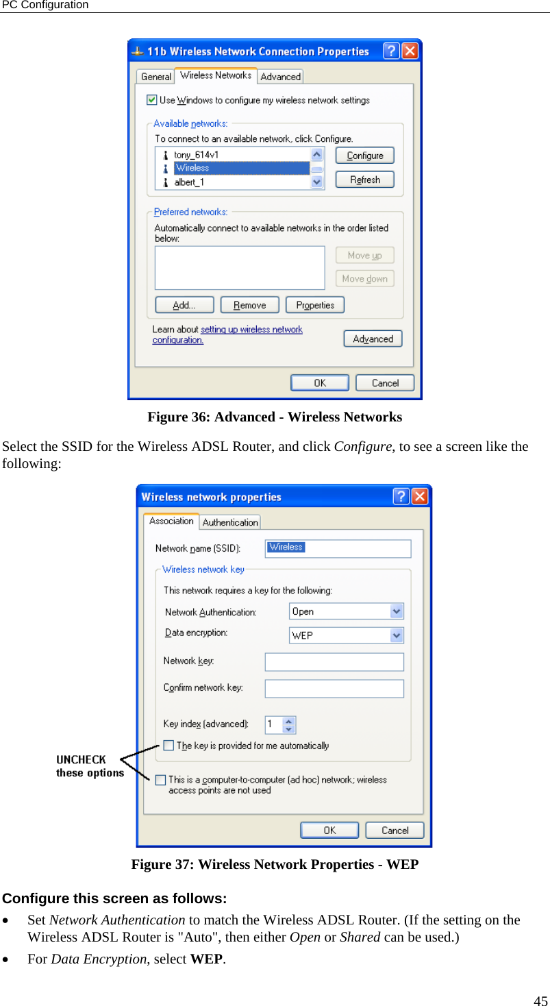 PC Configuration 45  Figure 36: Advanced - Wireless Networks Select the SSID for the Wireless ADSL Router, and click Configure, to see a screen like the following:  Figure 37: Wireless Network Properties - WEP Configure this screen as follows: •  Set Network Authentication to match the Wireless ADSL Router. (If the setting on the Wireless ADSL Router is &quot;Auto&quot;, then either Open or Shared can be used.) •  For Data Encryption, select WEP. 