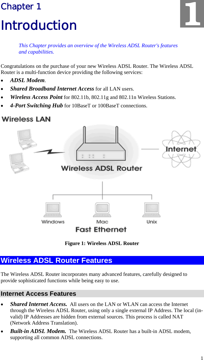  1 Chapter 1 Introduction This Chapter provides an overview of the Wireless ADSL Router&apos;s features and capabilities. Congratulations on the purchase of your new Wireless ADSL Router. The Wireless ADSL Router is a multi-function device providing the following services: •  ADSL Modem. •  Shared Broadband Internet Access for all LAN users. •  Wireless Access Point for 802.11b, 802.11g and 802.11n Wireless Stations. •  4-Port Switching Hub for 10BaseT or 100BaseT connections.  Figure 1: Wireless ADSL Router Wireless ADSL Router Features The Wireless ADSL Router incorporates many advanced features, carefully designed to provide sophisticated functions while being easy to use. Internet Access Features •  Shared Internet Access.  All users on the LAN or WLAN can access the Internet through the Wireless ADSL Router, using only a single external IP Address. The local (in-valid) IP Addresses are hidden from external sources. This process is called NAT (Network Address Translation). •  Built-in ADSL Modem.  The Wireless ADSL Router has a built-in ADSL modem, supporting all common ADSL connections. 1 