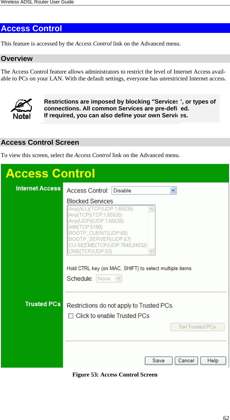 Wireless ADSL Router User Guide 62 Access Control This feature is accessed by the Access Control link on the Advanced menu. Overview The Access Control feature allows administrators to restrict the level of Internet Access avail-able to PCs on your LAN. With the default settings, everyone has unrestricted Internet access.   Restrictions are imposed by blocking &quot;Services&quot;, or types of connections. All common Services are pre-defined.  If required, you can also define your own Services.  Access Control Screen To view this screen, select the Access Control link on the Advanced menu.  Figure 53: Access Control Screen  