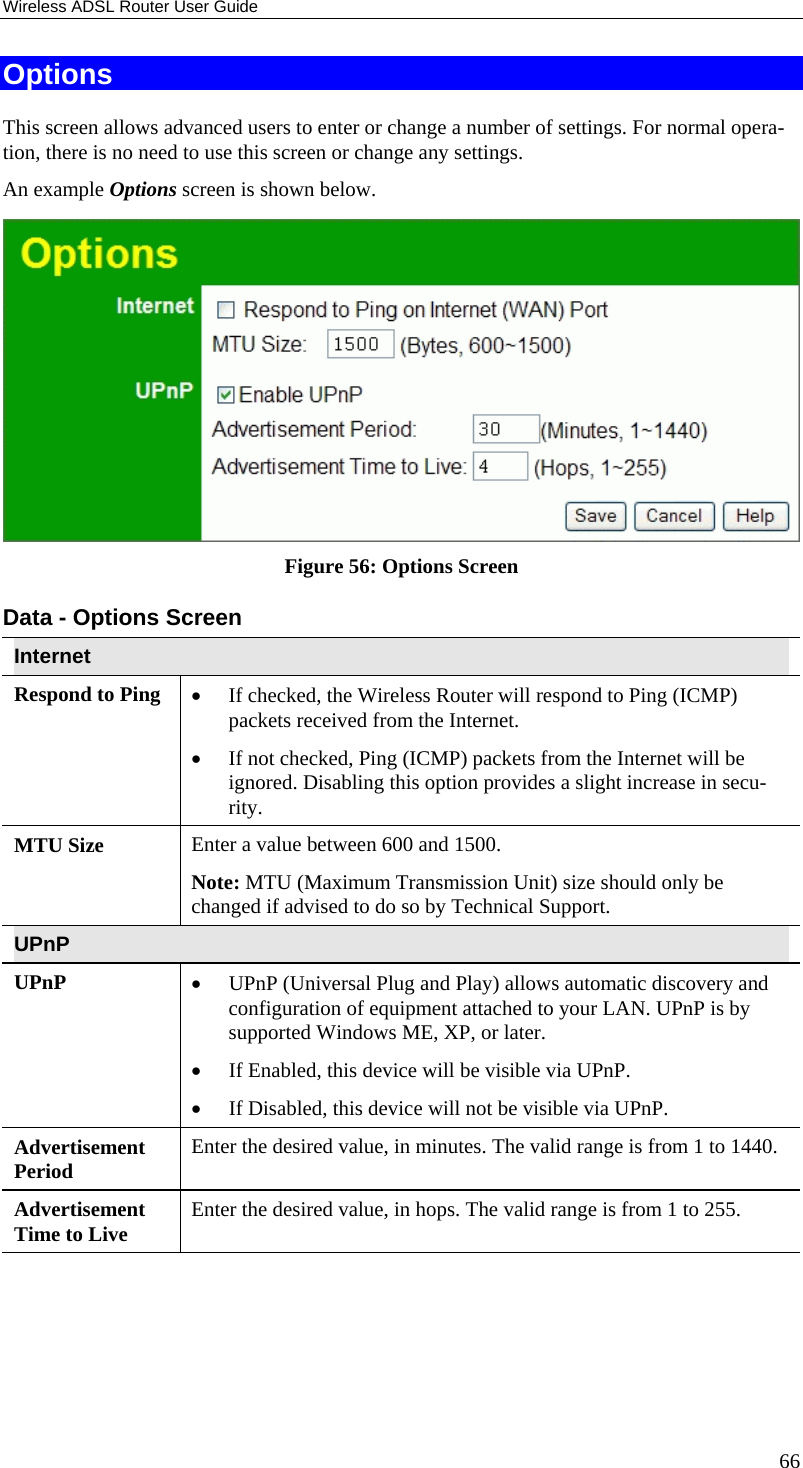Wireless ADSL Router User Guide 66 Options This screen allows advanced users to enter or change a number of settings. For normal opera-tion, there is no need to use this screen or change any settings. An example Options screen is shown below.   Figure 56: Options Screen Data - Options Screen Internet Respond to Ping  •  If checked, the Wireless Router will respond to Ping (ICMP) packets received from the Internet.  •  If not checked, Ping (ICMP) packets from the Internet will be ignored. Disabling this option provides a slight increase in secu-rity. MTU Size  Enter a value between 600 and 1500.  Note: MTU (Maximum Transmission Unit) size should only be changed if advised to do so by Technical Support. UPnP UPnP  •  UPnP (Universal Plug and Play) allows automatic discovery and configuration of equipment attached to your LAN. UPnP is by supported Windows ME, XP, or later.  •  If Enabled, this device will be visible via UPnP.  •  If Disabled, this device will not be visible via UPnP. Advertisement Period  Enter the desired value, in minutes. The valid range is from 1 to 1440. Advertisement Time to Live  Enter the desired value, in hops. The valid range is from 1 to 255.  