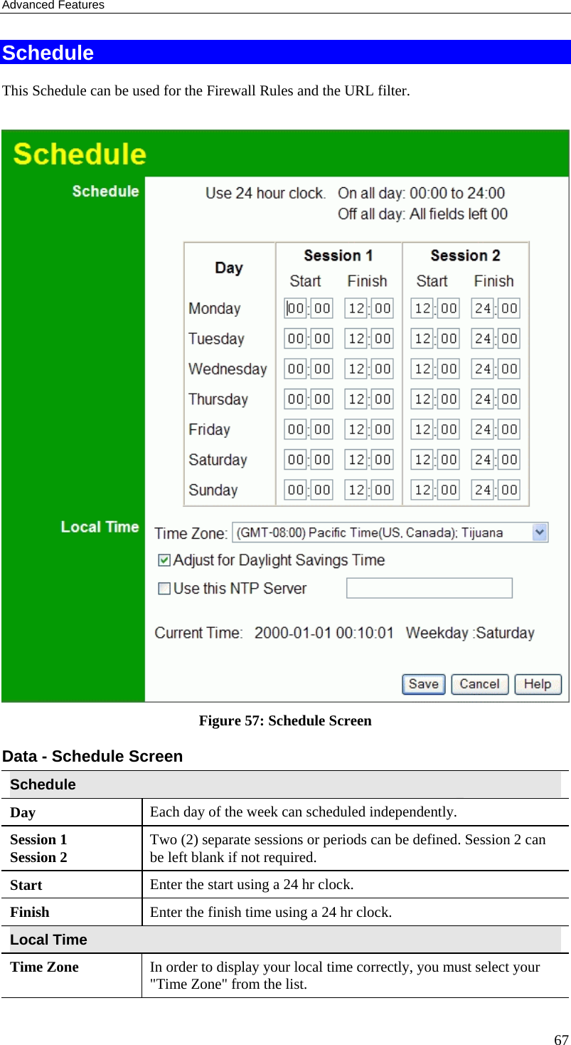 Advanced Features 67 Schedule This Schedule can be used for the Firewall Rules and the URL filter.   Figure 57: Schedule Screen Data - Schedule Screen Schedule Day  Each day of the week can scheduled independently. Session 1 Session 2  Two (2) separate sessions or periods can be defined. Session 2 can be left blank if not required. Start  Enter the start using a 24 hr clock. Finish  Enter the finish time using a 24 hr clock. Local Time Time Zone In order to display your local time correctly, you must select your &quot;Time Zone&quot; from the list. 