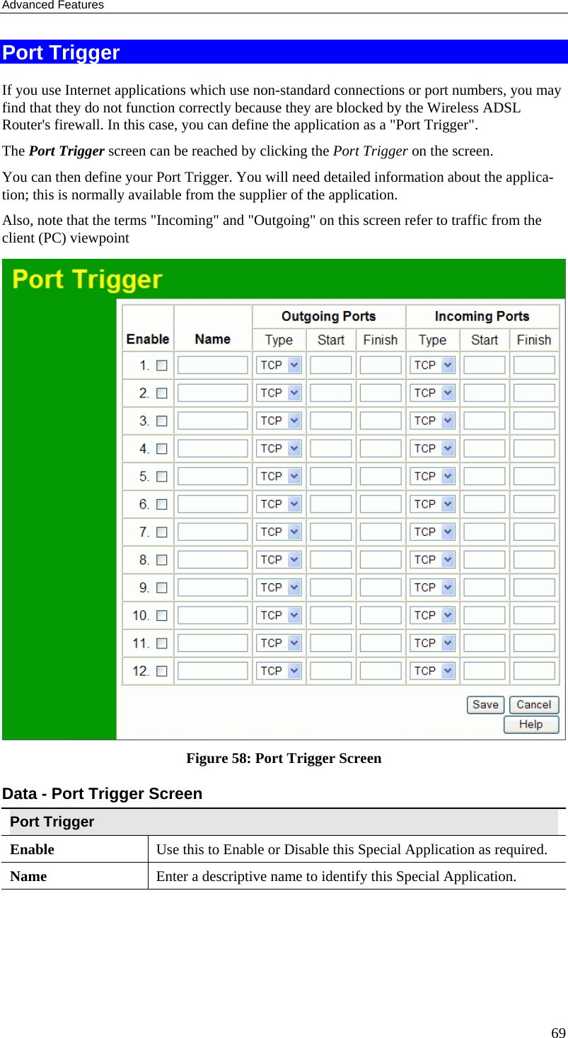 Advanced Features 69 Port Trigger If you use Internet applications which use non-standard connections or port numbers, you may find that they do not function correctly because they are blocked by the Wireless ADSL Router&apos;s firewall. In this case, you can define the application as a &quot;Port Trigger&quot;. The Port Trigger screen can be reached by clicking the Port Trigger on the screen. You can then define your Port Trigger. You will need detailed information about the applica-tion; this is normally available from the supplier of the application. Also, note that the terms &quot;Incoming&quot; and &quot;Outgoing&quot; on this screen refer to traffic from the client (PC) viewpoint  Figure 58: Port Trigger Screen Data - Port Trigger Screen Port Trigger Enable  Use this to Enable or Disable this Special Application as required. Name  Enter a descriptive name to identify this Special Application. 