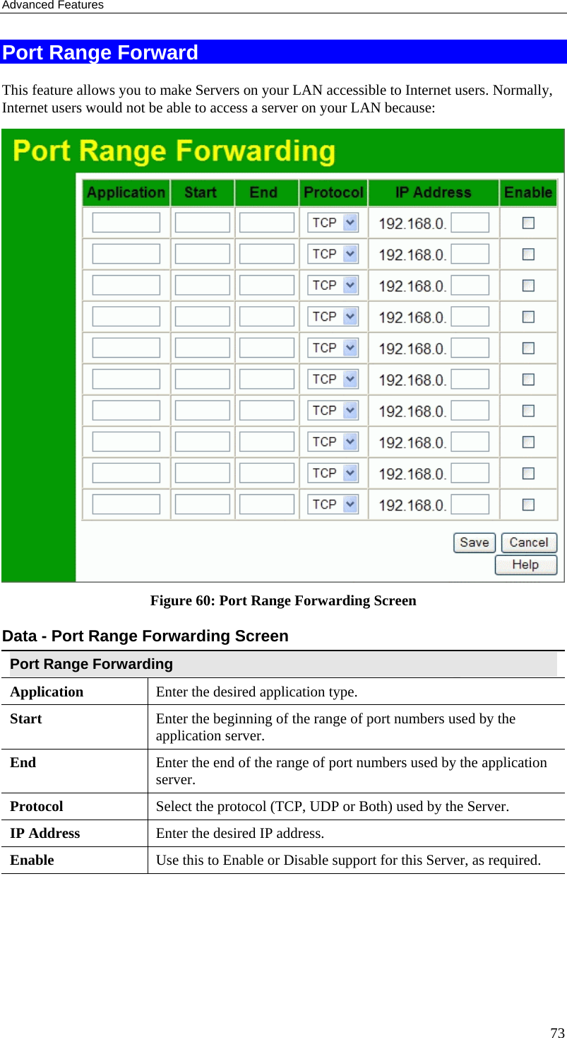Advanced Features 73 Port Range Forward This feature allows you to make Servers on your LAN accessible to Internet users. Normally, Internet users would not be able to access a server on your LAN because:   Figure 60: Port Range Forwarding Screen Data - Port Range Forwarding Screen Port Range Forwarding Application Enter the desired application type.  Start  Enter the beginning of the range of port numbers used by the application server. End  Enter the end of the range of port numbers used by the application server. Protocol  Select the protocol (TCP, UDP or Both) used by the Server. IP Address  Enter the desired IP address. Enable Use this to Enable or Disable support for this Server, as required.  