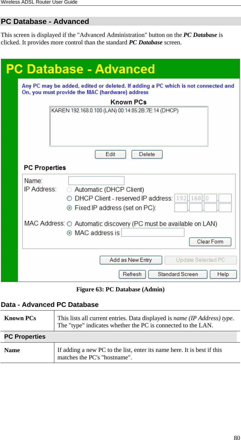 Wireless ADSL Router User Guide 80 PC Database - Advanced This screen is displayed if the &quot;Advanced Administration&quot; button on the PC Database is clicked. It provides more control than the standard PC Database screen.   Figure 63: PC Database (Admin) Data - Advanced PC Database Known PCs  This lists all current entries. Data displayed is name (IP Address) type. The &quot;type&quot; indicates whether the PC is connected to the LAN. PC Properties Name  If adding a new PC to the list, enter its name here. It is best if this matches the PC&apos;s &quot;hostname&quot;. 