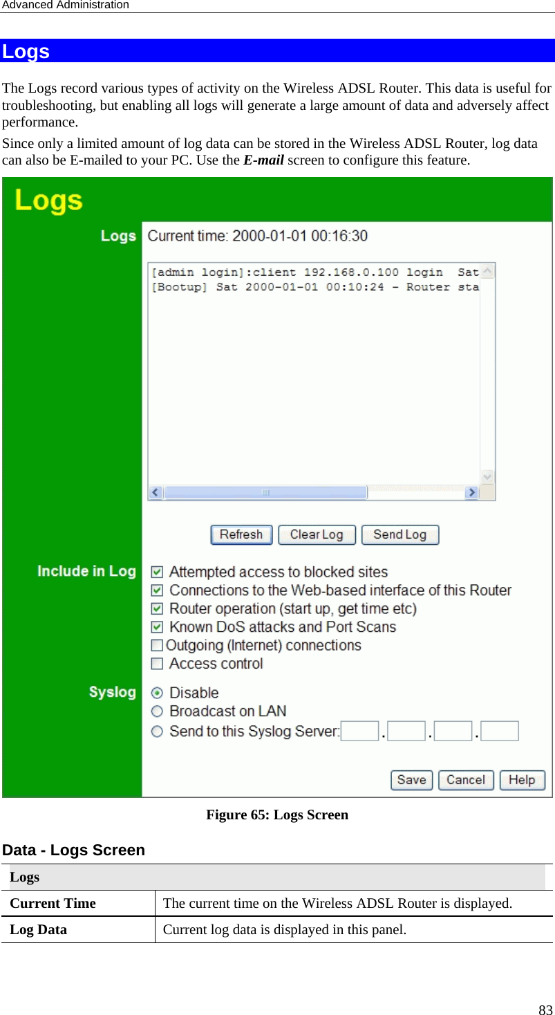 Advanced Administration 83 Logs The Logs record various types of activity on the Wireless ADSL Router. This data is useful for troubleshooting, but enabling all logs will generate a large amount of data and adversely affect performance. Since only a limited amount of log data can be stored in the Wireless ADSL Router, log data can also be E-mailed to your PC. Use the E-mail screen to configure this feature.  Figure 65: Logs Screen Data - Logs Screen Logs Current Time  The current time on the Wireless ADSL Router is displayed. Log Data  Current log data is displayed in this panel. 